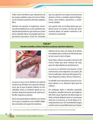 50 Guía Nutricional • Consejos Saludables • Recetario
YUCA25
Nombre científico o latino: Manihot esculenta, Manihot utilissima
Todos estos beneficios que obtenemos de
las arvejas se deben a que son ricas en hidra-
tos de carbono, proteínas del tipo vegetal y
fibra.
Además nos aportan al organismo, vitami-
nas del complejo B y A, y una excelente cali-
dad de betacarotenos, que actúan en contra
de los radicales libres, encargados del enve-
jecimiento prematuro. Entre los minerales
que nos aportan las arvejas encontraremos
potasio y hierro, y también aportan fitoquí-
micos, como luteína, zeaxantina, y carote-
nos de calidad.
Una opción más en la dieta diaria que po-
demos tener en cuenta a la hora de variar
nuestros platos sin perder nutrientes y ali-
mentarnos sanamente.
La yuca es muy rica en hidratos de carbono
en forma de almidón (25,3 gramos/100 gra-
mos), por lo que el aporte calórico es con-
siderable. Entre su modesto aporte en nu-
trientes, destaca la presencia de vitamina C,
B2, B6, magnesio y potasio.
De la raíz pulverizada se obtiene una harina
con la que se preparan unas tortillas delga-
das conocidas como pan de mandioca.
Además de las raíces, las hojas de la planta
se emplean para envolver los alimentos que
se van a asar o cocer al vapor.
Estas hojas, incluso se pueden consumir del
mismo modo que otras verduras de hoja,
pues son abundantes en provitamina A.
La yuca es un alimento muy bueno a nivel
nutricional y como digestivo, nos aporta, de
forma moderada, vitaminas del grupo B, Po-
tasio, Magnesio, Calcio, Hierro y vitamina C.
Un detalle muy interesante es que al no con-
tener gluten es un alimento apto para los
celíacos.
Sin embargo, dado su elevado contenido
de potasio, aquellas personas que padecen
del riñón y que requieren de dietas bajas en
dicho mineral, deberán tener en cuenta que
antes de su consumo, se ha de dejar en re-
mojo durante unas 10 h (cambiando el agua
cuantas veces sea posible) para que el pota-
25 http://prevencion-de-salud.com/2008/02/la-yuca-combate-la-hipertension-el-colesterol-y-la-artritis.html
 