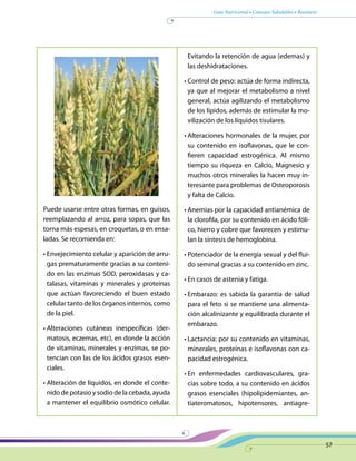 Guía Nutricional • Consejos Saludables • Recetario
57
Puede usarse entre otras formas, en guisos,
reemplazando al arroz, para sopas, que las
torna más espesas, en croquetas, o en ensa-
ladas. Se recomienda en:
• Envejecimiento celular y aparición de arru-
gas prematuramente gracias a su conteni-
do en las enzimas SOD, peroxidasas y ca-
talasas, vitaminas y minerales y proteínas
que actúan favoreciendo el buen estado
celular tanto de los órganos internos, como
de la piel.
• Alteraciones cutáneas inespecíficas (der-
matosis, eczemas, etc), en donde la acción
de vitaminas, minerales y enzimas, se po-
tencian con las de los ácidos grasos esen-
ciales.
• Alteración de líquidos, en donde el conte-
nido de potasio y sodio de la cebada, ayuda
a mantener el equilibrio osmótico celular.
Evitando la retención de agua (edemas) y
las deshidrataciones.
• Control de peso: actúa de forma indirecta,
ya que al mejorar el metabolismo a nivel
general, actúa agilizando el metabolismo
de los lípidos, además de estimular la mo-
vilización de los líquidos tisulares.
• Alteraciones hormonales de la mujer, por
su contenido en isoflavonas, que le con-
fieren capacidad estrogénica. Al mismo
tiempo su riqueza en Calcio, Magnesio y
muchos otros minerales la hacen muy in-
teresante para problemas de Osteoporosis
y falta de Calcio.
• Anemias por la capacidad antianémica de
la clorofila, por su contenido en ácido fóli-
co, hierro y cobre que favorecen y estimu-
lan la síntesis de hemoglobina.
• Potenciador de la energía sexual y del flui-
do seminal gracias a su contenido en zinc.
• En casos de astenia y fatiga.
• Embarazo: es sabida la garantía de salud
para el feto si se mantiene una alimenta-
ción alcalinizante y equilibrada durante el
embarazo.
• Lactancia: por su contenido en vitaminas,
minerales, proteínas e isoflavonas con ca-
pacidad estrogénica.
• En enfermedades cardiovasculares, gra-
cias sobre todo, a su contenido en ácidos
grasos esenciales (hipolipidemiantes, an-
tiateromatosos, hipotensores, antiagre-
 