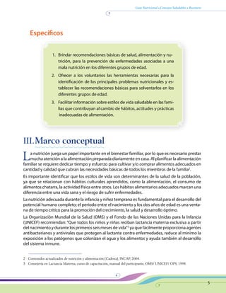 Guía Nutricional • Consejos Saludables • Recetario
5
Específicos
1.	 Brindar recomendaciones básicas de salud, alimentación y nu-
trición, para la prevención de enfermedades asociadas a una
mala nutrición en los diferentes grupos de edad.
2.	 Ofrecer a los voluntarios las herramientas necesarias para la
identificación de los principales problemas nutricionales y es-
tablecer las recomendaciones básicas para solventarlos en los
diferentes grupos de edad.
3.	 Facilitar información sobre estilos de vida saludable en las fami-
lias que contribuyan al cambio de hábitos, actitudes y prácticas
inadecuadas de alimentación.
III.	Marco conceptual
La nutrición juega un papel importante en el bienestar familiar, por lo que es necesario prestar
mucha atención a la alimentación preparada diariamente en casa. Al planificar la alimentación
familiar se requiere dedicar tiempo y esfuerzo para cultivar y/o comprar alimentos adecuados en
cantidad y calidad que cubran las necesidades básicas de todos los miembros de la familia2
.
Es importante identificar que los estilos de vida son determinantes de la salud de la población,
ya que se relacionan con hábitos culturales aprendidos, como la alimentación, el consumo de
alimentos chatarra, la actividad física entre otros. Los hábitos alimentarios adecuados marcan una
diferencia entre una vida sana y el riesgo de sufrir enfermedades.
La nutrición adecuada durante la infancia y niñez temprana es fundamental para el desarrollo del
potencial humano completo; el periodo entre el nacimiento y los dos años de edad es una venta-
na de tiempo crítico para la promoción del crecimiento, la salud y desarrollo óptimo.
La Organización Mundial de la Salud (OMS) y el Fondo de las Naciones Unidas para la Infancia
(UNICEF) recomiendan: “Que todos los niños y niñas reciban lactancia materna exclusiva a partir
del nacimiento y durante los primeros seis meses de vida”3
ya que fácilmente proporciona agentes
antibacterianos y antivirales que protegen al lactante contra enfermedades, reduce al mínimo la
exposición a los patógenos que colonizan el agua y los alimentos y ayuda también al desarrollo
del sistema inmune.
2	 Contenidos actualizados de nutrición y alimentación (Cadena), INCAP, 2004.
3	 Consejería en Lactancia Materna, curso de capacitación, manual del participante, OMS/ UNICEF/ OPS, 1998.
 