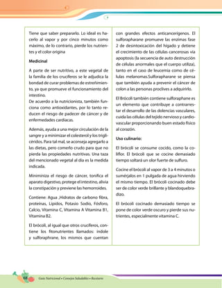 68 Guía Nutricional • Consejos Saludables • Recetario
Tiene que saber prepararlo. Lo ideal es ha-
cerlo al vapor y por cinco minutos como
máximo, de lo contrario, pierde los nutrien-
tes y el color origina
Medicinal
A parte de ser nutritivo, a este vegetal de
la familia de los crucíferos se le adjudica la
bondad de curar problemas de estreñimien-
to, ya que promueve el funcionamiento del
intestino.
De acuerdo a la nutricionista, también fun-
ciona como antioxidantes, por lo tanto re-
ducen el riesgo de padecer de cáncer y de
enfermedades cardíacas.
Además, ayuda a una mejor circulación de la
sangre y a minimizar el colesterol y los trigli-
céridos. Para tal mal, se aconseja agregarlo a
las dietas, pero comerlo crudo para que no
pierda las propiedades nutritivas. Una taza
del mencionado vegetal al día es la medida
indicada.
Miniminiza el riesgo de cáncer, tonifica el
aparato digestivo, protege el intestino, alivia
la constipación y previene las hemorroides.
Contiene: Agua ,Hidratos de carbono fibra,
proteínas, Lípidos, Potasio Sodio, Fósforo,
Calcio, Vitamina C, Vitamina A Vitamina B1,
Vitamina B2.
El brócoli, al igual que otros crucíferos, con-
tiene los fitonutrientes llamados: índole
y sulforaphrane, los mismos que cuentan
con grandes efectos anticancerígenos. El
sulforapharane promueve las enzimas fase
2 de desintoxicación del hígado y detiene
el crecimiento de las células cancerosas vía
apoptosis (la secuencia de auto destrucción
de células anormales que el cuerpo utiliza),
tanto en el caso de leucemia como de cé-
lulas melanomas.Sulforapharane se piensa
que también ayuda a prevenir el cáncer de
colon a las personas proclives a adquirirlo.
El Brócoli también contiene sulforaphane es
un elemento que contribuye a contrarres-
tar el desarrollo de las dolencias vasculares,
cuida las células del tejido nervioso y cardio-
vascular proporcionando buen estado físico
al corazón.
Uso culinario:
El brócoli se consume cocido, como la co-
liflor. El brócoli que se cocine demasiado
tiempo soltará un olor fuerte de sulfuro.
Cocine el brócoli al vapor de 3 a 4 minutos o
sumérjalos en 1 pulgada de agua hirviendo
el mismo tiempo. El brócoli cocinado debe
ser de color verde brillante y blandoquebra-
dizo.
El brócoli cocinado demasiado tiempo se
pone de color verde oscuro y pierde sus nu-
trientes, especialmente vitamina C.
 