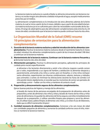 6 Guía Nutricional • Consejos Saludables • Recetario
La lactancia materna exclusiva es cuando el bebe se alimenta únicamente con lactancia ma-
terna y no recibe ningún otro alimento o bebida incluyendo el agua, excepto medicamentos
prescritos por el médico.
La alimentación complementaria es la introducción de otros alimentos además de la leche
materna, la cual se inicia a partir de los 6 meses, debido a que a partir de esta edad la lactan-
cia materna exclusiva ya no es suficiente para cubrir las necesidades nutricionales de los lac-
tantes. El rango de edad óptimo para dar alimentación complementaria está entre los 6 y 24
meses de edad, considerando que la lactancia materna puede continuar hasta los dos años.
La Organización Mundial de la Salud (OMS) resume
10 principios de orientación para la alimentación
complementaria:
1.	 Duración de la lactancia materna exclusiva y edad de introducción de los alimentos com-
plementarios. Practicar la lactancia materna exclusiva desde el nacimiento hasta los 6 meses
de edad, introducir los alimentos complementarios a partir de los 6 meses de edad (180 días)
y continuar con la lactancia materna.
2.	 Mantenimiento de la lactancia materna. Continuar con la lactancia materna frecuente y
a demanda hasta los dos años de edad.
3.	 Alimentación perceptiva. Practicar la alimentación perceptiva, aplicando los principios de
cuidado psico-social, específicamente:
a) alimentar a los lactantes directamente y asistir a los niños/as mayores cuando comen
por sí solos, respondiendo a sus signos de hambre y satisfacción: b) alimentar despacio y
pacientemente, animando a los niños a comer, pero sin forzarlos; c) si los niños rechazan
varios alimentos, experimentar con diversas combinaciones, sabores, texturas y métodos
para animarlos a comer; d) minimizar las distracciones durante las horas de comida si el
niño pierde interés rápidamente; e) recordar que los momentos de comer son periodos de
aprendizaje y amor – hablar con los niños y mantener el contacto visual2
.
4.	 Preparación y almacenamiento seguros de los alimentos complementarios.
Ejercer buenas prácticas de higiene y manejo de los alimentos:
a) lavado de manos de las personas encargadas de la preparación de alimentos antes de
prepararlos y antes de alimentar a los niños y niñas y lavado de manos de los niños y niñas
antes de alimentarse, b) guardar los alimentos de forma segura y servirlos inmediatamente
después de su preparación, c) utilizar utensilios limpios para preparar y servir los alimen-
tos, d) utilizar tazas y platos limpios al alimentar a los niños, y e) evitar el uso de biberones,
dado que es difícil mantenerlos limpios2
.
5.	 Cantidad necesaria de alimentos complementarios. Comenzar a los seis meses de edad
con cantidades pequeñas de alimentos y aumentar la cantidad conforme crece el niño, mien-
tras se mantiene la lactancia materna.
 