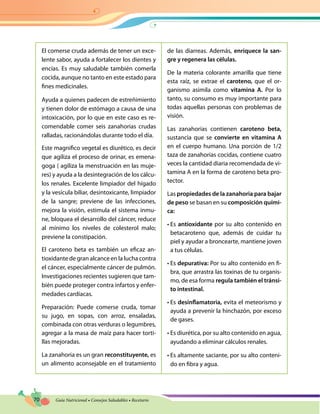 70 Guía Nutricional • Consejos Saludables • Recetario
El comerse cruda además de tener un exce-
lente sabor, ayuda a fortalecer los dientes y
encías. Es muy saludable también comerla
cocida, aunque no tanto en este estado para
fines medicinales.
Ayuda a quienes padecen de estreñimiento
y tienen dolor de estómago a causa de una
intoxicación, por lo que en este caso es re-
comendable comer seis zanahorias crudas
ralladas, racionándolas durante todo el día.
Este magnifico vegetal es diurético, es decir
que agiliza el proceso de orinar, es emena-
goga ( agiliza la menstruación en las muje-
res) y ayuda a la desintegración de los cálcu-
los renales. Excelente limpiador del hígado
y la vesícula biliar, desintoxicante, limpiador
de la sangre; previene de las infecciones,
mejora la visión, estimula el sistema inmu-
ne, bloquea el desarrollo del cáncer, reduce
al mínimo los niveles de colesterol malo;
previene la constipación.
El caroteno beta es también un eficaz an-
tioxidante de gran alcance en la lucha contra
el cáncer, especialmente cáncer de pulmón.
Investigaciones recientes sugieren que tam-
bién puede proteger contra infartos y enfer-
medades cardíacas.
Preparación: Puede comerse cruda, tomar
su jugo, en sopas, con arroz, ensaladas,
combinada con otras verduras o legumbres,
agregar a la masa de maíz para hacer torti-
llas mejoradas.
La zanahoria es un gran reconstituyente, es
un alimento aconsejable en el tratamiento
de las diarreas. Además, enriquece la san-
gre y regenera las células.
De la materia colorante amarilla que tiene
esta raíz, se extrae el caroteno, que el or-
ganismo asimila como vitamina A. Por lo
tanto, su consumo es muy importante para
todas aquellas personas con problemas de
visión.
Las zanahorias contienen caroteno beta,
sustancia que se convierte en vitamina A
en el cuerpo humano. Una porción de 1/2
taza de zanahorias cocidas, contiene cuatro
veces la cantidad diaria recomendada de vi-
tamina A en la forma de caroteno beta pro-
tector.
Las propiedades de la zanahoria para bajar
de peso se basan en su composición quími-
ca:
• Es antioxidante por su alto contenido en
betacaroteno que, además de cuidar tu
piel y ayudar a broncearte, mantiene joven
a tus células.
• Es depurativa: Por su alto contenido en fi-
bra, que arrastra las toxinas de tu organis-
mo, de esa forma regula también el tránsi-
to intestinal.
• Es desinflamatoria, evita el meteorismo y
ayuda a prevenir la hinchazón, por exceso
de gases.
• Es diurética, por su alto contenido en agua,
ayudando a eliminar cálculos renales.
• Es altamente saciante, por su alto conteni-
do en fibra y agua.
 