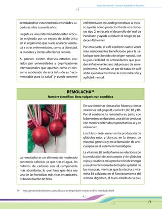 Guía Nutricional • Consejos Saludables • Recetario
73
REMOLACHA56
Nombre científico: Beta vulgaris var. conditiva
acentuándose esta tendencia en edades su-
periores a los cuarenta años.
La gota es una enfermedad de orden articu-
lar originada por un exceso de ácido úrico
en el organismo que suele aparecer asocia-
da a otras enfermedades, como la obesidad,
la diabetes y ciertas afecciones renales.
Al parecer, existen diversos estudios ava-
lados por universidades y organizaciones
internacionales que apuntan como el con-
sumo moderado de esta infusión es “reco-
mendable para la salud” y puede prevenir
enfermedades neurodegenerativas o inclu-
so ayudar como protector frente a la diabe-
tes tipo 2, retrasaría el desarrollo del mal de
Parkinson y ayuda a reducir el riesgo de pa-
decer Alzheimer.
Por otra parte, el café contiene cuatro veces
más componentes beneficiosos para la sa-
lud que otras bebidas de origen natural, por
la gran cantidad de antioxidantes que pue-
den influir en el retraso del proceso de enve-
jecimiento. Además, un par de tazas de café
al día ayudan a mantener la concentración y
agilidad mental.
La remolacha es un alimento de moderado
contenido calórico, ya que tras el agua, los
hidratos de carbono son el componente
más abundante, lo que hace que ésta sea
una de las hortalizas más ricas en azúcares.
Es buena fuente de fibra.
De sus vitaminas destaca los folatos y ciertas
vitaminas del grupo B, como B1, B2, B3 y B6.
Por el contrario, la remolacha es, junto con
la berenjena o el pepino, una de las verduras
con menor contenido en provitamina A y en
vitamina C.
Los folatos intervienen en la producción de
glóbulos rojos y blancos, en la síntesis de
material genético y en la formación de anti-
cuerpos en el sistema inmunológico.
La vitamina B2 o riboflavina se relaciona con
la producción de anticuerpos y de glóbulos
rojos y colabora en la producción de energía
y en el mantenimiento del tejido epitelial de
las mucosas, mientras que la niacina o vita-
mina B3 colabora en el funcionamiento del
sistema digestivo, el buen estado de la piel,
56 http://propiedadesalimentos.jaimaalkauzar.es/propiedades-nutritivas-de-la-remolacha.html
 