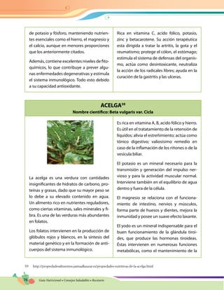 76 Guía Nutricional • Consejos Saludables • Recetario
ACELGA59
Nombre científico: Beta vulgaris var. Cicla
de potasio y fósforo, manteniendo nutrien-
tes esenciales como el hierro, el magnesio y
el calcio, aunque en menores proporciones
que los anteriormente citados.
Además, contiene excelentes niveles de fito-
químicos, lo que contribuye a prever algu-
nas enfermedades degenerativas y estimula
el sistema inmunológico. Todo esto debido
a su capacidad antioxidante.
Rica en vitamina C, acido fólico, potasio,
zinc y betacarotene. Su acción terapéutica
esta dirigida a tratar la artritis, la gota y el
reumatismo; protege el cólon, el estómago;
estimula el sistema de defensas del organis-
mo, actúa como desintoxicante, neutraliza
la acción de los radicales libres; ayuda en la
curación de la gastritis y las ulceras.
La acelga es una verdura con cantidades
insignificantes de hidratos de carbono, pro-
teínas y grasas, dado que su mayor peso se
lo debe a su elevado contenido en agua.
Un alimento rico en nutrientes reguladores,
como ciertas vitaminas, sales minerales y fi-
bra. Es una de las verduras más abundantes
en folatos.
Los folatos intervienen en la producción de
glóbulos rojos y blancos, en la síntesis del
material genético y en la formación de anti-
cuerpos del sistema inmunológico.
Es rica en vitamina A, B, acido fólico y hierro.
Es útil en el tratatamiento de la retensión de
líquidos; alivia el estreñimiento; actúa como
tónico digestivo; valiosísimo remedio en
caso de la inflamación de los riñones o de la
vesícula biliar.
El potasio es un mineral necesario para la
transmisión y generación del impulso ner-
vioso y para la actividad muscular normal.
Interviene también en el equilibrio de agua
dentro y fuera de la célula.
El magnesio se relaciona con el funciona-
miento de intestino, nervios y músculos,
forma parte de huesos y dientes, mejora la
inmunidad y posee un suave efecto laxante.
El yodo es un mineral indispensable para el
buen funcionamiento de la glándula tiroi-
des, que produce las hormonas tiroideas.
Éstas intervienen en numerosas funciones
metabólicas, como el mantenimiento de la
59 http://propiedadesalimentos.jaimaalkauzar.es/propiedades-nutritivas-de-la-acelga.html
 
