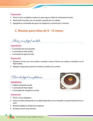 88 Guía Nutricional • Consejos Saludables • Recetario
Preparación
1.	 Poner a cocer un plátano maduro en poca agua y utilizar la mitad para la receta.
2.	 Machacarlo muy bien con un tenedor y pasarlo por un colador.
3.	 Agregarle la cucharadita de agua y la margarina y cocinarlo por 5 minutos.
C. Recetas para niños de 9 - 12 meses
Arroz con frijol molido
Ingredientes
•	 2 cucharadas de arroz guisado.
•	 1 cucharada de frijol molido.
•	 1 cucharada de agua hervida.
Preparación
1.	 Deshacer el arroz con una cuchara o tenedor, a que se forme una masita y mezclarlo con el
frijol molido.
2.	 Agregar el agua para suavizar la mezcla y revolver con cuchara.
Puré de frijol con plátano
Ingredientes
•	 ½ plátano pequeño cocido
•	 1 cucharada de frijol colado
•	 1 cucharadita de margarina o aceite
Preparación
1.	 Poner a cocer el plátano.
2.	 Partir la mitad y deshacerlo en un plato limpio bien con un tenedor o cuchara hasta formar un
puré.
3.	 Mezclar el plátano, el frijol y la margarina
4.	 Ponerlo a hervir unos minutos.
 