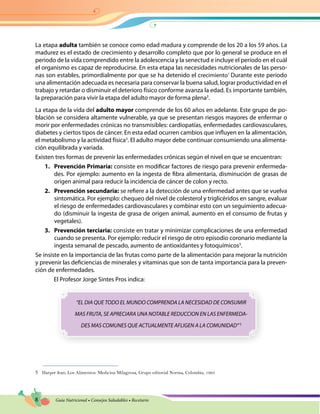 8 Guía Nutricional • Consejos Saludables • Recetario
La etapa adulta también se conoce como edad madura y comprende de los 20 a los 59 años. La
madurez es el estado de crecimiento y desarrollo completo que por lo general se produce en el
periodo de la vida comprendido entre la adolescencia y la senectud e incluye el período en el cuál
el organismo es capaz de reproducirse. En esta etapa las necesidades nutricionales de las perso-
nas son estables, primordialmente por que se ha detenido el crecimiento1
Durante este periodo
una alimentación adecuada es necesaria para conservar la buena salud, lograr productividad en el
trabajo y retardar o disminuir el deterioro físico conforme avanza la edad. Es importante también,
la preparación para vivir la etapa del adulto mayor de forma plena3
.
La etapa de la vida del adulto mayor comprende de los 60 años en adelante. Este grupo de po-
blación se considera altamente vulnerable, ya que se presentan riesgos mayores de enfermar o
morir por enfermedades crónicas no transmisibles: cardiopatías, enfermedades cardiovasculares,
diabetes y ciertos tipos de cáncer. En esta edad ocurren cambios que influyen en la alimentación,
el metabolismo y la actividad física3
. El adulto mayor debe continuar consumiendo una alimenta-
ción equilibrada y variada.
Existen tres formas de prevenir las enfermedades crónicas según el nivel en que se encuentran:
1.	 Prevención Primaria: consiste en modificar factores de riesgo para prevenir enfermeda-
des. Por ejemplo: aumento en la ingesta de fibra alimentaria, disminución de grasas de
origen animal para reducir la incidencia de cáncer de colon y recto.
2.	 Prevención secundaria: se refiere a la detección de una enfermedad antes que se vuelva
sintomática. Por ejemplo: chequeo del nivel de colesterol y triglicéridos en sangre, evaluar
el riesgo de enfermedades cardiovasculares y combinar esto con un seguimiento adecua-
do (disminuir la ingesta de grasa de origen animal, aumento en el consumo de frutas y
vegetales).
3.	 Prevención terciaria: consiste en tratar y minimizar complicaciones de una enfermedad
cuando se presenta. Por ejemplo: reducir el riesgo de otro episodio coronario mediante la
ingesta semanal de pescado, aumento de antioxidantes y fotoquímicos3
.
Se insiste en la importancia de las frutas como parte de la alimentación para mejorar la nutrición
y prevenir las deficiencias de minerales y vitaminas que son de tanta importancia para la preven-
ción de enfermedades.
El Profesor Jorge Sintes Pros indica:
“EL DIA QUE TODO EL MUNDO COMPRENDA LA NECESIDAD DE CONSUMIR
MAS FRUTA, SE APRECIARA UNA NOTABLE REDUCCION EN LAS ENFERMEDA-
DES MAS COMUNES QUE ACTUALMENTE AFLIGEN A LA COMUNIDAD”5
5	 Harper Jean, Los Alimentos: Medicina Milagrosa, Grupo editorial Norma, Colombia, 1995
 