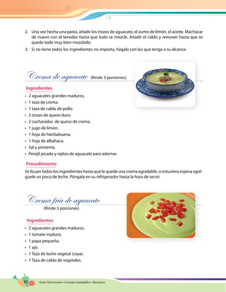 92 Guía Nutricional • Consejos Saludables • Recetario
2.	 Una vez hecha una pasta, añadir los trozos de aguacate, el zumo de limón, el aceite. Machacar
de nuevo con el tenedor hasta que todo se mezcle. Añadir el caldo y remover hasta que se
quede todo muy bien mezclado.
3.	 Si no tiene todos los ingredientes no importa, hágalo con los que tenga a su alcance.
Crema de aguacate (Rinde 3 porciones)
Ingredientes
•	 2 aguacates grandes maduros.
•	 1 taza de crema.
•	 1 taza de caldo de pollo.
•	 2 onzas de queso duro.
•	 2 cucharadas de queso de crema.
•	 1 jugo de limón.
•	 1 hoja de hierbabuena.
•	 1 hoja de albahaca.
•	 Sal y pimienta.
•	 Perejil picado y rajitas de aguacate para adornar.
Procedimiento
Se licuan todos los ingredientes hasta que le quede una crema agradable, si estuviera espesa agré-
guele un poco de leche. Póngala en su refrigerador hasta la hora de servir.
Crema fría de aguacate
(Rinde 3 porciones)
Ingredientes
•	 2 aguacates grandes maduros.
•	 1 tomate maduro.
•	 1 papa pequeña.
•	 1 ajo.
•	 1 Taza de leche vegetal (soya).
•	 1 Taza de caldo de vegetales.
 