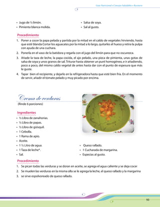 Guía Nutricional • Consejos Saludables • Recetario
93
•	 Jugo de ½ limón.
•	 Pimienta blanca molida.
•	 Salsa de soya.
•	 Sal al gusto.
Procedimiento
1.	 Poner a cocer la papa pelada y partida por la mitad en el caldo de vegetales hirviendo, hasta
que esté blanda Cortar los aguacates por la mitad a lo largo, quitarles el hueso y retira la pulpa
con ayuda de una cuchara.
2.	 Ponerla en el vaso de la batidora y regarla con el jugo del limón para que no oscurezca.
3.	 Añade la taza de leche, la papa cocida, el ajo pelado, una pizca de pimienta, unas gotas de
salsa de soya y unos granos de sal. Triturar hasta obtener un puré homogéneo, e ir añadiendo,
poco a poco, del mismo caldo vegetal de antes hasta dar con el punto de espesura que más
le guste.
4.	 Tapar bien el recipiente, y dejarlo en la refrigeradora hasta que esté bien fría. En el momento
de servir, añadir el tomate pelado y muy picado por encima.
Crema de verduras
(Rinde 6 porciones)
Ingredientes
•	 ½ Libra de zanahorias.
•	 ½ Libra de papas.
•	 ½ Libra de güisquil.
•	 1 Cebolla.
•	 1 Rama de apio.
•	 Aceite.
•	 1 ½ Litro de agua.	 •    Queso rallado.
•	 1 Taza de leche*.	 •   1 Cucharada de margarina.
•	 Sal. 	 •   Especias al gusto.
Procedimiento
1.	 Se pican todas las verduras y se doran en aceite, se agrega el agua caliente y se deja cocer
2.	 Se muelen las verduras en la misma olla se le agrega la leche, el queso rallado y la margarina
3.	 se sirve espolvoreado de queso rallado.
 