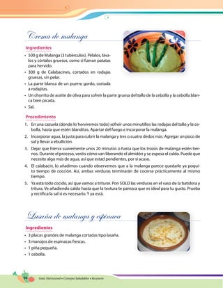 94 Guía Nutricional • Consejos Saludables • Recetario
Crema de malanga
Ingredientes
•	 500 g de Malanga (3 tubérculos). Pélalos, láva-
los y córtalos gruesos, como si fueran patatas
para hervido.
•	 300 g de Calabacines, cortados en rodajas
gruesas, sin pelar.
•	 La parte blanca de un puerro gordo, cortada
a rodajitas.
•	 Un chorrito de aceite de oliva para sofreír la parte gruesa del tallo de la cebolla y la cebolla blan-
ca bien picada.
•	 Sal.
Procedimiento
1.	 En una cazuela (donde lo herviremos todo) sofreír unos minutillos las rodajas del tallo y la ce-
bolla, hasta que estén blanditas. Apartar del fuego e incorporar la malanga.
2.	 Incorporar agua, la justa para cubrir la malanga y tres o cuatro dedos más. Agregar un poco de
sal y llevar a ebullición.
3.	 Dejar que hierva suavemente unos 20 minutos o hasta que los trozos de malanga estén tier-
nos. Durante el proceso, veréis cómo van liberando el almidón y se espesa el caldo. Puede que
necesite algo más de agua, así que estad pendientes, por si acaso.
4.	 El calabacín, lo añadimos cuando observemos que a la malanga parece quedarle ya poqui-
to tiempo de cocción. Así, ambas verduras terminarán de cocerse prácticamente al mismo
tiempo.
5.	 Ya está todo cocido, así que vamos a triturar. Pon SOLO las verduras en el vaso de la batidora y
tritura. Ve añadiendo caldo hasta que la textura te parezca que es ideal para tu gusto. Prueba
y rectifica la sal si es necesario. Y ya está.
Lasaña de malanga y espinaca
Ingredientes
•	 3 placas grandes de malanga cortadas tipo lasaña.
•	 3 manojos de espinacas frescas.
•	 1 piña pequeña.
•	 1 cebolla.
 