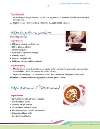 Guía Nutricional • Consejos Saludables • Recetario
97
Procedimiento
1.	 Licue la pulpa de aguacate con el caldo y el agua de coco; añada las semillas de cilantro y la
leche de soya.
2.	 Sazone con sal y pimienta. Sirva esta crema fría, coco rallado o picado.
Sopa de ojushte con zanahoria
(Rinde 12 porciones)
Ingredientes:
•	 2 libras de masa de ojushte fresco
•	 3 litros de agua o leche
•	 Consomé al gusto
•	 3 zanahorias o plátanos picados
•	 1 cebolla picada
•	 5 dientes de ajo picado
•	 2 plátanos fritos en rodaja (opcional)
Procedimiento:
1.	 Mezclar bien la masa de ojushte con el agua o leche y poner al fuego a cocinar agregar el con-
somé, cebolla picada y la zanahoria o plátano picado.
2.	 Dejar que hierva por 15 a 20 minutos- sírvalo bien caliente con rodajas de plátano frito.
NOTA: esta sopa se puede hacer agregando carne de gallina si desea.
Sopa de pimiento (Chile pimiento)
Ingredientes
•	 5 pimientos morrón, cortados en cuatro
•	 1 cucharada de aceite
•	 2 dientes de ajo, picados
•	 1/4 de cebolla mediana, picada
•	 4 tomates grandes, pelados y rebanados
•	 4 tazas de caldo de pollo
•	 Sal y pimienta, al gusto
 