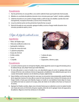 98 Guía Nutricional • Consejos Saludables • Recetario
Procedimiento
1.	 Ase los pimientos en una parrilla o una sartén caliente hasta que la piel esté chamuscada.
2.	 Mételos en una bolsa de plástico durante cinco minutos para que“suden”; sácalos y pélalos.
3.	 Calienta el aceite en una sartén a fuego medio y sofríe el ajo y la cebolla; cuando ésta esté
transparente, incorpora el tomate y cocina cinco minutos más.
4.	 Licua lo anterior junto con los pimientos hasta formar un puré.
5.	 Vierte lo licuado en una cacerola, agrega el caldo y cocina a fuego medio durante cinco
minutos; pruebe la sazón y sirve.
Sopa de frijoles salvadoreña
Ingredientes
•	 1 libra de frijoles rojos
•	 1 libra de costilla de cerdo ó res
•	 2 güisquiles medianos
•	 2 tazas de masas de maíz
•	 5 pipianes pequeños
•	 3 tazas de chirmol
•	 2 chiles verdes	 •   1 cabeza de ajos,
•	 1 yuca 	 •   5 plátanos
•	 ½ repollo	 •   5 aguacates, cilantro y apio.
Procedimiento
1.	 La noche anterior poner en remojo los frijoles, al día siguiente cocer en agua hirviendo junto a
la cabeza de ajo, sal y dejar hasta que estén blandos.
2.	 En otra olla poner a cocer el cerdo ó res, con abundante agua, la carne se agrega antes que
rompa el hervor y las verduras (menos el aguacate y el plátano) más adelante para que no se
cuezan demasiado. Sazonar con el cilantro y el apio, salpimentar.
3.	 Hacer bolitas con la masa de maíz (en caso que no encuentre masa preparada, puede hacerla
de la siguiente manera: En otra olla se cuece el maíz durante más o menos 45 minutos con el
fuego medio o hasta que este blando, luego se muele en una batidora hasta dejar la masa).
Las bolitas de maíz se cuecen en la sopa, antes de meter en el caldo se les hace un hueco en
el centro.
4.	 Agregar los frijoles cocidos, dejar unos minutos hasta que se calienten y servir en plato hondo
con trozos de carne, el chirmol y el queso rayado; antes de servir agregar trozos de aguacate y
de plátano. Algunos sirven las verduras en otro plato.
 