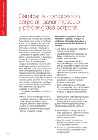 información médica para deportistas

Cambiar la composición
corporal: ganar músculo
y perder grasa corporal
En numerosos deportes, el éxito se ve influido
por la estatura y la complexión de un deportista.
Puede indicarse, como ejemplo, la importancia
de tener fuerza y potencia, o simplemente ser
grande y alto, en determinados deportes. En
otras pruebas, ser pequeño y ligero ayuda a
desplazar el cuerpo durante largas distancias, a
subir montañas, o en piruetas o saltos mortales.
La apariencia de un deportista también puede
suponer un factor determinante en deportes que
se juzgan de forma subjetiva, o cuando el
deportista piensa en su imagen pública.
Conseguir las características físicas más útiles
para tu deporte pasaría por poder elegir a los
padres adecuados: ¡todos tenemos un punto de
partida inicial de carácter genético en la vida!
Pero algunos elementos pueden transformarse
mediante la dieta y el entrenamiento. La mayoría
de los deportistas deciden, en algún momento de
sus carreras, alterar sus niveles de peso corporal,
masa muscular o grasa corporal, a veces todo a
la vez. En otros casos, los deportistas necesitan
prestar especial atención a apoyar sus
necesidades de crecimiento.
Los principios para modificar el tamaño y la
forma son:
•	Alterar el balance energético para favorecer
una pérdida o ganancia de tejido corporal: esto
puede conseguirse cambiando el gasto
energético, alterando la ingesta dietética, o
mediante una combinación de ambos.
• Emprender el entrenamiento adecuado para
favorecer el desarrollo muscular.

10

Existen otros factores importantes para
mantenerse saludable y conseguir un
rendimiento físico exitoso a la vez que se
consiguen cambios físicos. Entre ellos se
incluyen:

Lamentablemente, muchos deportistas no valoran
o no entienden la importancia de estos factores.
Entre algunas de las estrategias dietéticas que
pueden ser importantes para conseguir estos
objetivos se incluyen encontrar maneras de:

•	Elegir objetivos que sean viables y sostenibles en
función de la huella genética.
•	Conceder tiempo suficiente para conseguir los
objetivos mediante cambios prudentes en la
nutrición y en el entrenamiento.
•	Establecer el momento adecuado de la
temporada deportiva para iniciar los cambios, de
modo que los esfuerzos no choquen con la meta
de un rendimiento físico óptimo en competición.
Para la mayoría de los deportistas, esto
significaría realizarlo durante las fases básicas de
entrenamiento.
•	Evitar que se pierda mucho la forma física en el
caso de lesiones o durante el periodo de
descanso entre temporadas.
•	Buscar ayuda de expertos en nutrición para
deportistas, que pueden trabajar con el deportista
y con su entrenador para integrar un buen plan
de nutrición en el programa de entrenamiento.

• Reducir la ingesta de energía que ayude a
perder grasa corporal, o a prevenir ganancias
de grasa corporal cuando se reduce el
volumen de entrenamiento.
• Apoyar las metas del entrenamiento
necesario para aumentar la masa muscular
(ver la sección sobre proteínas).
• Aumentar la ingesta de energía para apoyar
el crecimiento y un aumento de la masa
corporal/muscular.

 