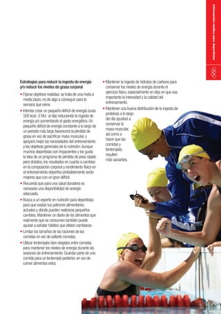 información médica para deportistas

Estrategias para reducir la ingesta de energía
y/o reducir los niveles de grasa corporal

•	Fijarse objetivos realistas: se trata de una meta a
medio plazo, no de algo a conseguir para la
semana que viene.
•	Intentar crear un pequeño déficit de energía (unas
500 kcal -2 MJ- al día) reduciendo la ingesta de
energía y/o aumentando el gasto energético. Un
pequeño déficit de energía constante a lo largo de
un periodo más largo favorecerá la pérdida de
grasa en vez de sacrificar masa muscular, y
apoyará mejor las necesidades del entrenamiento
y los objetivos generales de la nutrición. Aunque
muchos deportistas son impacientes y les gusta
la idea de un programa de pérdida de peso rápido
pero drástico, los resultados en cuanto a cambios
en la composición corporal y rendimiento físico en
el entrenamiento deportivo probablemente serán
mejores que con un gran déficit.
•	Recuerda que para una salud duradera es
necesaria una disponibilidad de energía
adecuada.
•	Busca a un experto en nutrición para deportistas
para que evalúe tus patrones alimentarios
actuales y dónde pueden realizarse pequeños
cambios. Mantener un diario de los alimentos que
realmente que se consumen también puede
ayudar a señalar hábitos que deben cambiarse.
•	Limitar los tamaños de las raciones de las
comidas en vez de saltarte comidas.
•	Utilizar tentempiés bien elegidos entre comidas
para mantener los niveles de energía durante las
sesiones de entrenamiento. Guardar parte de una
comida para un tentempié posterior, en vez de
comer alimentos extra.

•	Mantener la ingesta de hidratos de carbono para
conservar los niveles de energía durante el
ejercicio físico, especialmente en días en que sea
importante la intensidad y la calidad del
entrenamiento.
•	Mantener una buena distribución de la ingesta de
proteínas a lo largo
del día ayudará a
conservar la
masa muscular,
así como a
hacer que las
comidas y
tentempiés
resulten
más saciantes.

 