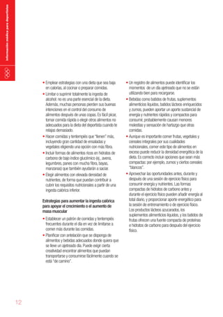 información médica para deportistas

•	Emplear estrategias con una dieta que sea baja
en calorías, al cocinar o preparar comidas.
•	Limitar o suprimir totalmente la ingesta de
alcohol: no es una parte esencial de la dieta.
Además, muchas personas pierden sus buenas
intenciones en el control del consumo de
alimentos después de unas copas. Es fácil picar,
tomar comida rápida o elegir otros alimentos no
adecuados para la dieta del deportista cuando te
relajas demasiado.
•	Hacer comidas y tentempiés que “llenen” más,
incluyendo gran cantidad de ensaladas y
vegetales eligiendo una opción con más fibra.
•	Incluir formas de alimentos ricos en hidratos de
carbono de bajo índice glucémico (ej., avena,
legumbres, panes con mucha fibra, bayas,
manzanas) que también ayudarán a saciar.
•	Elegir alimentos con elevada densidad de
nutrientes, de forma que puedan contribuir a
cubrir los requisitos nutricionales a partir de una
ingesta calórica inferior.
Estrategias para aumentar la ingesta calórica
para apoyar el crecimiento o el aumento de
masa muscular

•	Establecer un patrón de comidas y tentempiés
frecuentes durante el día en vez de limitarse a
comer más durante las comidas.
•	Planificar con antelación que se disponga de
alimentos y bebidas adecuados donde quiera que
se lleve un ajetreado día. Puede exigir cierta
creatividad encontrar alimentos que puedan
transportarse y consumirse fácilmente cuando se
está “de camino”.

12

•	Un registro de alimentos puede identificar los
momentos de un día ajetreado que no se están
utilizando bien para recargarse.
•	Bebidas como batidos de frutas, suplementos
alimenticios líquidos, batidos lácteos enriquecidos
y zumos, pueden aportar un aporte sustancial de
energía y nutrientes rápidos y compactos para
consumir, probablemente causan menores
molestias y sensación de hartazgo que otras
comidas.
•	Aunque es importante comer frutas, vegetales y
cereales integrales por sus cualidades
nutricionales, comer este tipo de alimentos en
exceso puede reducir la densidad energética de la
dieta. Es correcto incluir opciones que sean más
compactas: por ejemplo, zumos y ciertos cereales
“blancos”.
•	Aprovechar las oportunidades antes, durante y
después de una sesión de ejercicio físico para
consumir energía y nutrientes. Las formas
compactas de hidratos de carbono antes y
durante el ejercicio físico pueden añadir energía al
total diario, y proporcionar aporte energético para
la sesión de entrenamiento o de ejercicio físico.
Los productos lácteos azucarados, los
suplementos alimenticios líquidos, y los batidos de
frutas ofrecen una fuente compacta de proteínas
e hidratos de carbono para después del ejercicio
físico.

 