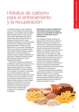 información médica para deportistas

Hidratos de carbono
para el entrenamiento
y la recuperación
Los hidratos de carbono, una vez considerados
como la “columna vertebral” de la nutrición para
deportistas, se han convertido en tema de debate y
objeto de distintas opiniones. En todo el mundo,
suelen suponer aproximadamente la mitad de
nuestra ingesta total de energía. De hecho, hay
estudios que demuestran que los mejores
deportistas de resistencia del mundo (los corredores
de fondo de Kenia y Etiopía) consumen dietas
particularmente altas en hidratos de carbono.
Mientras tanto, en muchos países occidentales, las
noticias en los medios de comunicación señalan
que los hidratos de carbono engordan y afectan a
nuestra salud, y los libros sobre dietas más
populares se basan en planes de alimentación con
ingesta baja o moderada de hidratos de carbono.
Ahora esto está provocando que muchos
deportistas estén confusos.
Es verdad que los expertos en nutrición para
deportistas han seguido haciendo evolucionar las
recomendaciones de ingesta de hidratos de
carbono para deportistas, así como el lenguaje
utilizado para describirlos. Una idea fundamental
que, sin embargo, no ha variado, es la importancia
de las reservas de hidratos de carbono del
organismo como fuente de energía para el músculo
y el cerebro durante el ejercicio físico. En muchos
tipos de deporte, los bajos niveles de reservas de
hidratos de carbono suponen un factor de fatiga y
reducción del rendimiento físico. Es más, las
estrategias para asegurar el aumento de las
reservas dan como resultado mejoras del
rendimiento físico. Esto representará
un papel clave en la nutrición para
la competición.

Actualmente, los avances científicos han
transformado nuestra forma de pensar
acerca de las necesidades de hidratos de
carbono en la dieta diaria o para el
entrenamiento:

Las necesidades de hidratos de carbono del
deportista están estrechamente vinculadas a la
utilización de energía por los músculos en su
entrenamiento. La carga del entrenamiento varía
cada día, a lo largo de los diversos microciclos y
macrociclos del calendario de entrenamiento
periódico, y en diferentes momentos de la carrera
profesional del deportista. Por tanto, el nuevo
mensaje es que, en vez de seguir una ingesta
dietética estática, los deportistas deberían variar su
ingesta de hidratos de carbono en función de los
requerimientos específicos de energía de los
músculos. Se han sugerido varios objetivos
generales, pero éstos deberían perfeccionarse en
función de la propuesta de requeriemientos
energéticos del deportista y de la información sobre
su desempeño en el entrenamiento.
Para mayor perfeccionamiento, los deportistas
deberían fijarse en particular en los días en que es
importante entrenar duro, con una elevada
intensidad o calidad, y asegurarse de contar con
reservas adecuadas de hidratos de carbono en los
músculos (glucógeno) que sirvan de fuente de
energía para conseguir sus metas.

13

 