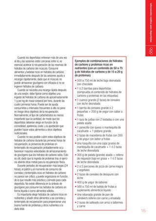 información médica para deportistas

Cuando los deportistas entrenan más de una vez
al día y las sesiones están cercanas entre sí, es
esencial acelerar la recuperación de las reservas de
hidratos de carbono del músculo. Consumir
alimentos y bebidas ricos en hidratos de carbono
inmediatamente después de las sesiones ayuda a
recargar rápidamente, dado que el músculo no
puede almacenar glucógeno con eficacia si no se
ingieren hidratos de carbono.
Cuando se necesita una recarga rápida después
de una sesión, debe fijarse como objetivo una
ingesta de hidratos de carbono de aproximadamente
1 g por kg de masa corporal por hora, durante las
cuatro primeras horas. Puede ser de ayuda
consumirlos a intervalos frecuentes si ello no pone
en riesgo otros objetivos de la recuperación.
Normalmente, el tipo de carbohidratos es menos
importante que la cantidad, de modo que los
deportistas deberían elegir en función de la
comodidad, apetencia, coste, y la aportación que
pueden hacer estos alimentos a otros objetivos
nutricionales.
Cuando no sea posible cubrir estos objetivos de
hidratos de carbono durante las primeras horas de
recuperación, la presencia de proteínas en
tentempiés de recuperación probablemente va a
favorecer mayores velocidades de almacenamiento
de glucógeno que los hidratos de carbono solos. Esto
es útil, dado que la ingesta de proteínas tras el ejercicio aborda otras metas para la recuperación física.
Durante periodos de recuperación más largos (24
horas), el patrón y el momento de consumo de
comidas y tentempiés ricos en hidratos de carbono
no parece ser crítico, y puede organizarse en función
de lo que resulte más práctico y cómodo para cada
deportista. No existe diferencia en la síntesis de
glucógeno por consumir los hidratos de carbono en
forma líquida o como alimentos sólidos.
Es importante elegir hidratos de carbono ricos en
nutrientes y añadir otros alimentos a las comidas y
tentempiés de recuperación para proporcionar una
buena fuente de proteínas y otros nutrientes a la
dieta total.

Ejemplos de combinaciones de hidratos
de carbono y proteínas ricas en
nutrientes (con un contenido de 50 a 75
g de hidratos de carbono y de 15 a 20 g
de proteínas)

•	500 a 750 ml de leche baja desnatada
con chocolate
•	1 ó 2 barritas para deportistas
(comprueba el contenido de hidratos de
carbono y proteínas en las etiquetas)
•	1 cuenco grande (2 tazas) de cereales
con leche desnatada
•	1 barrita de cereales grande ó 2
pequeñas + 200 g de yogur con sabor a
frutas
•	1 taza de judías con 2 tostadas o con una
patata asada
•	1 panecillo con queso o mantequilla de
cacahuete + 1 plátano grande
•	2 tazas de macedonia de frutas con 200
g de yogur con sabor a frutas
•	Una rosquilla con una capa gruesa de
mantequilla de cacahuete + 1 ó 2 tazas
de leche desnatada
•	300 g de patata (grande) asada + relleno
de requesón bajo en grasa + 1 ó 2 tazas
de leche desnatada
•	2 ó 3 porciones de pizza de carne magra
y vegetales
•	2 tazas de cereales de desayuno con
leche
•	400 g de yogur de sabores
•	500 a 750 ml de batido de frutas o
suplemento alimenticio líquido
•	Una rebanada grande de pan de
sándwich relleno con carne y ensalada
•	2 tazas de salteado con arroz o tallarines
y carne

15

 