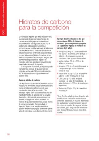 información médica para deportistas

Hidratos de carbono
para la competición
En numerosos deportes que duran más de 1 hora,
el agotamiento de las reservas de hidratos de
carbono provoca fatiga y una disminución del
rendimiento físico a lo largo de la prueba. Por el
contrario, las estrategias de nutrición que
proporcionan una cantidad adecuada de hidratos de
carbono pueden reducir o retrasar la aparición de
esta disminución del rendimiento. Estas estrategias
incluyen la ingesta de hidratos de carbono en las
horas o días previos a la prueba, para asegurar que
las reservas de glucógeno del hígado y los
músculos estén bien provistas en previsión de las
necesidades de energía de la prueba.
Si no hay daños musculares, el deportista puede
normalizar sus reservas de glucógeno en los
músculos con tan solo 24 horas de alimentación
rica en hidratos de carbono y disminución del
ejercicio físico.
Carga de hidratos de carbono

Los deportistas que compiten en pruebas que duran
más de unos 90 minutos pueden beneficiarse de la
‘carga de hidratos de carbono’ durante unos
cuantos días antes de la competición. Esta
estrategia implica cubrir los objetivos más altos de
ingesta de hidratos de carbono (9 a 12 g/kg/día)
durante 24 a 48 horas a la vez que se reduce el
ejercicio, lo que permite sobre-compensar las
reservas de glucógeno de los músculos por encima
de los niveles normales. Como resultado, el
deportista dispondrá de energía para realizar
ejercicio durante más tiempo al rendimiento óptimo
antes de enfrentarse a una disminución del mismo.

16

Ejemplo de alimentos de un día que
proporcionan 630 g de hidratos de
carbono* (para una persona que pese
70 kg con una ingesta de hidratos de
carbono de 9 g/Kg).

•	Desayuno (150 g) = 2 tazas de cereales
con leche + 250 ml de zumo de fruta + 1
plátano + 2 rebanadas gruesas de
tostadas + capa gruesa de mermelada
•	Media mañana (50 g) = 500 ml de
refresco con azúcar
•	Almuerzo (150 g) = 1 panecillo grande +
1 magdalena tipo muffin mediana +
batido de fruta
•	Media tarde (50 g) = 200 g de yogur de
sabores + 250 ml de zumo de fruta
•	Cena (200 g) = 3 tazas de pasta
cocinada + 2 tazas de macedonia + 2
bolas de helado + 500 ml de bebida para
deportistas
•	Tentempié (30 g) = 50 g de chocolate o
frutos secos
*Nota: Pueden añadirse otros alimentos a la
comida, como cantidades moderadas de
alimentos proteínicos. A muchos deportistas
les gusta seguir una alimentación baja en
fibra durante los días de carga de hidratos
de carbono, para asegurar que el intestino
esté libre de fibra voluminosa el día de la
prueba.

 