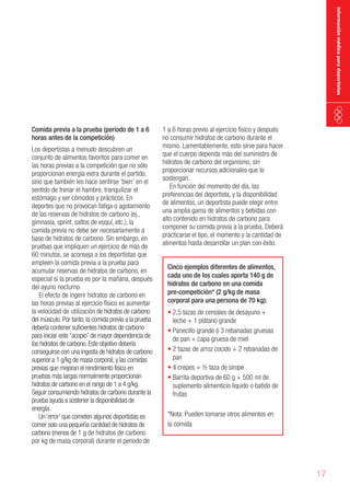 información médica para deportistas

Comida previa a la prueba (periodo de 1 a 6
horas antes de la competición)

Los deportistas a menudo descubren un
conjunto de alimentos favoritos para comer en
las horas previas a la competición que no sólo
proporcionan energía extra durante el partido,
sino que también les hace sentirse ‘bien’ en el
sentido de frenar el hambre, tranquilizar el
estómago y ser cómodos y prácticos. En
deportes que no provocan fatiga o agotamiento
de las reservas de hidratos de carbono (ej.,
gimnasia, sprint, saltos de esquí, etc.), la
comida previa no debe ser necesariamente a
base de hidratos de carbono. Sin embargo, en
pruebas que impliquen un ejercicio de más de
60 minutos, se aconseja a los deportistas que
empleen la comida previa a la prueba para
acumular reservas de hidratos de carbono, en
especial si la prueba es por la mañana, después
del ayuno nocturno.
El efecto de ingerir hidratos de carbono en
las horas previas al ejercicio físico es aumentar
la velocidad de utilización de hidratos de carbono
del músculo. Por tanto, la comida previa a la prueba
debería contener suficientes hidratos de carbono
para iniciar este “acopio” de mayor dependencia de
los hidratos de carbono. Este objetivo debería
conseguirse con una ingesta de hidratos de carbono
superior a 1 g/kg de masa corporal, y las comidas
previas que mejoran el rendimiento físico en
pruebas más largas normalmente proporcionan
hidratos de carbono en el rango de 1 a 4 g/kg.
Seguir consumiendo hidratos de carbono durante la
prueba ayuda a sostener la disponibilidad de
energía.
Un ‘error’ que cometen algunos deportistas es
comer solo una pequeña cantidad de hidratos de
carbono (menos de 1 g de hidratos de carbono
por kg de masa corporal) durante el periodo de

1 a 6 horas previo al ejercicio físico y después
no consumir hidratos de carbono durante el
mismo. Lamentablemente, esto sirve para hacer
que el cuerpo dependa más del suministro de
hidratos de carbono del organismo, sin
proporcionar recursos adicionales que lo
sostengan.
En función del momento del día, las
preferencias del deportista, y la disponibilidad
de alimentos, un deportista puede elegir entre
una amplia gama de alimentos y bebidas con
alto contenido en hidratos de carbono para
componer su comida previa a la prueba. Deberá
practicarse el tipo, el momento y la cantidad de
alimentos hasta desarrollar un plan con éxito.
Cinco ejemplos diferentes de alimentos,
cada uno de los cuales aporta 140 g de
hidratos de carbono en una comida
pre-competición* (2 g/kg de masa
corporal para una persona de 70 kg):

•	2,5 tazas de cereales de desayuno +
leche + 1 plátano grande
•	Panecillo grande ó 3 rebanadas gruesas
de pan + capa gruesa de miel
•	2 tazas de arroz cocido + 2 rebanadas de
pan
•	4 crepes + ½ taza de sirope
•	Barrita deportiva de 60 g + 500 ml de
suplemento alimenticio líquido o batido de
frutas
*Nota: Pueden tomarse otros alimentos en
la comida

17

 