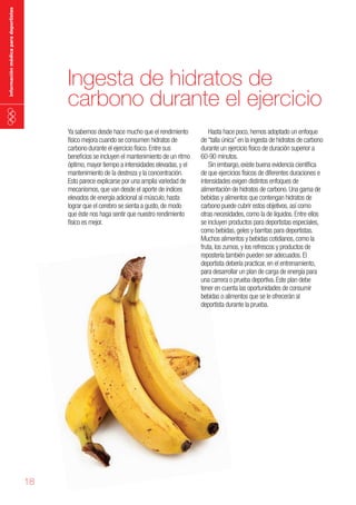 información médica para deportistas

Ingesta de hidratos de
carbono durante el ejercicio
Ya sabemos desde hace mucho que el rendimiento
físico mejora cuando se consumen hidratos de
carbono durante el ejercicio físico. Entre sus
beneficios se incluyen el mantenimiento de un ritmo
óptimo, mayor tiempo a intensidades elevadas, y el
mantenimiento de la destreza y la concentración.
Esto parece explicarse por una amplia variedad de
mecanismos, que van desde el aporte de índices
elevados de energía adicional al músculo, hasta
lograr que el cerebro se sienta a gusto, de modo
que éste nos haga sentir que nuestro rendimiento
físico es mejor.

18

Hasta hace poco, hemos adoptado un enfoque
de “talla única” en la ingesta de hidratos de carbono
durante un ejercicio físico de duración superior a
60-90 minutos.
Sin embargo, existe buena evidencia científica
de que ejercicios físicos de diferentes duraciones e
intensidades exigen distintos enfoques de
alimentación de hidratos de carbono. Una gama de
bebidas y alimentos que contengan hidratos de
carbono puede cubrir estos objetivos, así como
otras necesidades, como la de líquidos. Entre ellos
se incluyen productos para deportistas especiales,
como bebidas, geles y barritas para deportistas.
Muchos alimentos y bebidas cotidianos, como la
fruta, los zumos, y los refrescos y productos de
repostería también pueden ser adecuados. El
deportista debería practicar, en el entrenamiento,
para desarrollar un plan de carga de energía para
una carrera o prueba deportiva. Este plan debe
tener en cuenta las oportunidades de consumir
bebidas o alimentos que se le ofrecerán al
deportista durante la prueba.

 