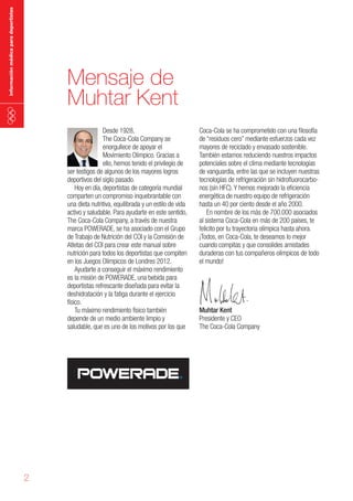 información médica para deportistas

Mensaje de
Muhtar Kent
Desde 1928,
The Coca-Cola Company se
enorgullece de apoyar el
Movimiento Olímpico. Gracias a
ello, hemos tenido el privilegio de
ser testigos de algunos de los mayores logros
deportivos del siglo pasado.
Hoy en día, deportistas de categoría mundial
comparten un compromiso inquebrantable con
una dieta nutritiva, equilibrada y un estilo de vida
activo y saludable. Para ayudarte en este sentido,
The Coca-Cola Company, a través de nuestra
marca POWERADE, se ha asociado con el Grupo
de Trabajo de Nutrición del COI y la Comisión de
Atletas del COI para crear este manual sobre
nutrición para todos los deportistas que compiten
en los Juegos Olímpicos de Londres 2012.
Ayudarte a conseguir el máximo rendimiento
es la misión de POWERADE, una bebida para
deportistas refrescante diseñada para evitar la
deshidratación y la fatiga durante el ejercicio
físico.
Tu máximo rendimiento físico también
depende de un medio ambiente limpio y
saludable, que es uno de los motivos por los que

2

Coca-Cola se ha comprometido con una filosofía
de “residuos cero” mediante esfuerzos cada vez
mayores de reciclado y envasado sostenible.
También estamos reduciendo nuestros impactos
potenciales sobre el clima mediante tecnologías
de vanguardia, entre las que se incluyen nuestras
tecnologías de refrigeración sin hidrofluorocarbonos (sin HFC). Y hemos mejorado la eficiencia
energética de nuestro equipo de refrigeración
hasta un 40 por ciento desde el año 2000.
En nombre de los más de 700.000 asociados
al sistema Coca-Cola en más de 200 países, te
felicito por tu trayectoria olímpica hasta ahora.
¡Todos, en Coca-Cola, te deseamos lo mejor
cuando compitas y que consolides amistades
duraderas con tus compañeros olímpicos de todo
el mundo!

Muhtar Kent
Presidente y CEO
The Coca-Cola Company

 