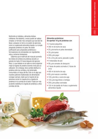 información médica para deportistas

fácilmente en bebidas y alimentos lácteos
cotidianos. No obstante, a veces puede ser valioso
emplear un formato más compacto que sea fácil de
llevar y preparar en torno a la sesión de ejercicios,
como un suplemento alimenticio líquido o un simple
preparado proteínico en polvo. No existe
justificación para preparados proteínicos o
formulaciones de aminoácidos con ingredientes
extra y reclamos fantasiosos.
Sabemos que el estímulo del músculo aumenta
los índices de síntesis de proteínas durante un
periodo de hasta 24 horas después del ejercicio
físico. Lo que todavía no se sabe es cómo organizar
mejor la ingesta de proteína durante el día para su
utilización. Sin embargo, tiene sentido distribuir la
proteína entre las comidas y los tentempiés
consumidos a lo largo del día. Esto no es algo que
nuestros patrones tradicionales de alimentación
consigan siempre, dado que la mayoría de las
personas comen la mayoría de su ingesta de
proteínas en la comida de la tarde. Puede ser más
prudente redistribuir la ingesta de proteínas a otras
comidas del día.

Alimentos proteínicos:
Se aportan 10 g de proteínas con

•	2 huevos pequeños
•	300 ml de leche de vaca
•	20 g de leche en polvo desnatada
•	30 g de queso
•	200 g de yogur
•	35 a 50 g de carne, pescado o pollo
•	4 rebanadas de pan
•	90 g de cereales de desayuno
•	2 tazas de pasta cocinada ó 3 tazas de
arroz
•	400 ml de leche de soja
•	60 g de nueces o semillas
•	120 g de tofu o carne de soja
•	150 g de legumbres o lentejas
•	200 g de judías cocinadas
•	150 ml de batido de frutas o suplemento
alimenticio líquido

21

 