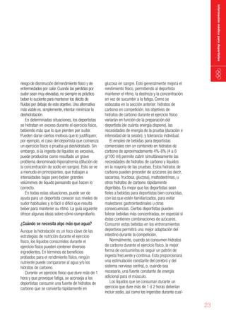 información médica para deportistas

riesgo de disminución del rendimiento físico y de
enfermedades por calor. Cuando las pérdidas por
sudor sean muy elevadas, no siempre es práctico
beber lo suciente para mantener los décits de
fluidos por debajo de este objetivo. Una alternativa
más viable es, simplemente, intentar minimizar la
deshidratación.
En determinadas situaciones, los deportistas
se hidratan en exceso durante el ejercicio físico,
bebiendo más que lo que pierden por sudor.
Pueden darse ciertos motivos que lo justifiquen;
por ejemplo, el caso del deportista que comienza
un ejercicio físico o prueba ya deshidratado. Sin
embargo, si la ingesta de líquidos es excesiva,
puede producirse como resultado un grave
problema denominado hiponatremia (dilución de
la concentración de sodio en sangre). Esto se ve
a menudo en principiantes, que trabajan a
intensidades bajas pero beben grandes
volúmenes de líquido pensando que hacen lo
correcto.
En todas estas situaciones, puede ser de
ayuda para un deportista conocer sus niveles de
sudor habituales y lo fácil o difícil que resulta
beber para mantener su ritmo. La guía siguiente
ofrece algunas ideas sobre cómo comprobarlo.
¿Cuándo se necesita algo más que agua?

Aunque la hidratación es un foco clave de las
estrategias de nutrición durante el ejercicio
físico, los líquidos consumidos durante el
ejercicio físico pueden contener diversos
ingredientes. En términos de beneficios
probados para el rendimiento físico, ningún
nutriente puede compararse al agua y/o los
hidratos de carbono.
Durante un ejercicio físico que dure más de 1
hora y que provoque fatiga, se aconseja a los
deportistas consumir una fuente de hidratos de
carbono que se convierta rápidamente en

glucosa en sangre. Esto generalmente mejora el
rendimiento físico, permitiendo al deportista
mantener el ritmo, la destreza y la concentración
en vez de sucumbir a la fatiga. Como se
esbozaba en la sección anterior: hidratos de
carbono en competición, los objetivos de
hidratos de carbono durante el ejercicio físico
variarán en función de la preparación del
deportista (de cuánta energía dispone), las
necesidades de energía de la prueba (duración e
intensidad de la sesión), y tolerancia individual.
El empleo de bebidas para deportistas
comerciales con un contenido en hidratos de
carbono de aproximadamente 4%-8% (4 a 8
g/100 ml) permite cubrir simultáneamente las
necesidades de hidratos de carbono y líquidos
en la mayoría de las pruebas. Estos hidratos de
carbono pueden proceder de azúcares (es decir,
sacarosa, fructosa, glucosa), maltodextrinas, u
otros hidratos de carbono rápidamente
digeribles. Es mejor que los deportistas sean
fieles a bebidas para deportistas bien conocidas,
con las que estén familiarizados, para evitar
malestares gastrointestinales u otras
consecuencias. Ciertos deportistas pueden
tolerar bebidas más concentradas, en especial si
éstas contienen combinaciones de azúcares.
Consumir estas bebidas en los entrenamientos
deportivos permitirá una mejor adaptación del
intestino durante la competición.
Normalmente, cuando se consumen hidratos
de carbono durante el ejercicio físico, la mejor
forma de consumirlos es seguir un patrón de
ingesta frecuente y continua. Esto proporcionará
una estimulación constante del cerebro y del
sistema nervioso central, o, cuando sea
necesario, una fuente constante de energía
adicional para el músculo.
Los líquidos que se consuman durante un
ejercicio que dure más de 1 ó 2 horas deberían
incluir sodio, así como los ingeridos durante cual-

23

 