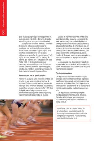 información médica para deportistas

quier prueba que provoque fuertes pérdidas de
sodio (es decir, más de 3 ó 4 gramos de sodio;
véase la siguiente tabla para una evaluación).
La cafeína que contienen bebidas y alimentos
de consumo cotidiano puede mejorar la
resistencia o el rendimiento físico durante las
etapas finales de un ejercicio prolongado. Este
beneficio puede obtenerse con las dosis
relativamente pequeñas de cafeína (aprox. 2 a 3
mg/kg de peso corporal o 100 a 200 mg de
cafeína, que equivale a 1 ó 2 tazas de café o de
750 a 1500 ml de bebida de cola), que
consumen normalmente personas de diversas
culturas. Diversos productos deportivos (geles,
bebidas, etc.) también pueden proporcionar una
dosis convenientemente baja de cafeína.
Rehidratación tras el ejercicio físico

Reponer el agua y las sales minerales perdidas por
el sudor es una parte esencial del proceso de
recuperación. Dado que las pérdidas a través del
sudor y la orina continúan durante la recuperación,
el deportista necesitará beber entre 1,2 y 1,5 litros
de líquido por cada kg de peso perdido en
entrenamiento o competición para compensar y
reponer totalmente las pérdidas de líquidos.

El sodio, es el principal electrolito perdido en el
sudor, también debe reponerse. La reposición de
sodio puede conseguirse mediante líquidos que
contengan sodio, como bebidas para deportistas y
soluciones farmacéuticas de rehidratación oral. Sin
embargo, simplemente una comida o un tentempié
puede aportar la cantidad de sodio necesaria, bien
porque los alimentos contengan sal (ej., panes,
cereales de desayuno, queso, carnes procesadas) o
bien porque se añada sal al preparar o servir la
comida.
La recuperación tras el ejercicio forma parte de
la preparación para la siguiente sesión de ejercicios,
y debe pensarse en la rehidratación como una parte
importante de la ecuación.
Estrategias especiales

Los deportistas que se hayan deshidratado para
conseguir peso necesitarán estrategias especiales
para beber antes y durante las competiciones para
optimizar el rendimiento físico. Estos deportistas se
beneficiarán del asesoramiento de un profesional de
nutrición para deportistas cualificado y experimentado.
Los deportistas que entrenen y compitan
mientras practican el ayuno durante el mes de
Ramadán deben ensayar una estrategia de
hidratación que preserve el rendimiento físico y
proteja la salud.
Como en el caso de calzado nuevo, no
pruebes planes nuevos de ingesta de
líquidos y fuentes de energía durante una
competición importante. Practica antes y
descubre lo que mejor te va.

 