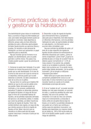 información médica para deportistas

Formas prácticas de evaluar
y gestionar la hidratación
Una deshidratación grave reduce el rendimiento
físico y aumenta el riesgo de enfermedades por
calor, pero beber demasiado también puede ser
perjudicial o incómodo. Cada deportista es
diferente, porque cada uno tiene diferentes
pérdidas de sudor y diferentes oportunidades
de beber líquido durante sus ejercicios físicos y
pruebas. Se necesita un plan personal de
hidratación y se tiene que representar un papel
específico para su desarrollo.
Hay que recordar que los humanos no se
adaptan a la deshidratación, pero se puede
aprender a sufrirla menos. Tres pasos muy
simples pueden ayudar a guiar las prácticas de
hidratación
1. Comenzar la sesión bien hidratado. Si se está
orinando con menos frecuencia de la normal,
puede que se esté deshidratado. Si el color de
la orina es más oscuro de lo que es normal en
un deportista, entonces puede que no esté
bebiendo lo suficiente. Se debe comprobar el
color de la orina con el gráfico.
Hay que tener en cuenta que el objetivo NO
debería ser que la orina sea tan pálida como
sea posible. Beber demasiado puede ser
incómodo y, si es excesivo, posiblemente
perjudicial. El objetivo es desarrollar prácticas
de ingesta de líquidos a lo largo del día que
sigan el ritmo de la necesidad habitual de
líquidos y de las pérdidas especiales derivadas
del ejercicio o de ambientes cálidos. A medida
que varían las pérdidas, así deben hacerlo las
prácticas de ingesta de líquidos. Tiene más
sentido distribuir esta ingesta a lo largo del día,
que intentar ponerse al día de la ingesta de
líquidos al final. Beber más de lo que se
necesita en la última parte del día puede
suponer interrumpir a menudo el sueño por las
visitas al baño.

2. Desarrollar un plan de ingesta de líquidos
para entrenamiento físico y competición
adecuado para el deportista. Éste debe basarse
en diferentes informaciones, como las pérdidas
habituales de sudor, las oportunidades de beber
en cada deporte, y la información que se
acumule sobre comodidad y sed.
Hay que controlar las pérdidas de sudor y el
éxito de un plan específico de ingesta de
líquidos durante sesiones de entrenamiento en
diferentes situaciones (ver cuadro). ¿Cómo se
siente el deportista? ¿Cómo rinde? ¿Cuál fue la
pérdida de peso a lo largo de la sesión? Ésta no
debería superar normalmente el 1 ó 2% de
masa corporal. Si se pierde más, probablemente no se ha bebido lo suficiente. Se debe
beber más la próxima vez. Si se pierde menos,
podría haber bebido demasiado. ¿Se ha sentido
incómodo? ¿Se ha tomado un descanso
innecesario para beber?
Beber tanto que se gane peso durante la
competición probablemente nunca va a ser
buena idea. El único momento en que se podría
necesitar hacerlo es cuando se ha estado
deshidratado al principio del evento.
3. Si se es “sudador de sal”, se puede necesitar
bebidas con más sales minerales, en concreto
de sodio, y, cuando las pérdidas de sudor sean
elevadas, más sal en las comidas. Para
comprobar si se suda sal, lleva una camiseta
negra en el entrenamiento y comprueba si
tienes anillos de sal (polvo blanco) bajo los
brazos y en el pecho. Las pérdidas elevadas de
sal pueden ser un factor que contribuya a
ciertos casos de calambres musculares. Las
bebidas para deportistas con mayores niveles
de sal (sodio) (ej., 300 a 500 mg de sodio por
500 ml de líquido) pueden ayudar a reducir el
riesgo de calambres.

25

 