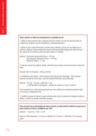 información médica para deportistas

Cómo calcular el índice de transpiración y la pérdida de sal:

1. Medir el peso corporal antes y después de cómo mínimo una hora de ejercicio físico en
condiciones similares a las de competición o entrenamiento duro.
2. Medir el peso corporal llevando la mínima ropa y descalzo. Secar con una toalla tras el
ejercicio y obtener el peso corporal tan pronto como sea posible después del ejercicio físico
(ej., menos de 10 minutos y antes de comer, beber o ir al baño).
Ejemplo: Peso antes del ejercicio físico = 74,5 kg
Peso después del ejercicio físico = 72,8 kg
Déficit de fluidos = 1,7 kg
3. Calcular el peso de cualquier líquido o alimento que se haya consumido durante el ejercicio
físico.
Ejemplo: 800 ml de líquido = 800 g ó 0,8 kg
4. Pérdida de sudor (litros) = Peso corporal antes del ejercicio físico (kg) – Peso corporal
después del ejercicio físico (kg) + peso de líquidos/alimentos consumidos (kg).
Ejemplo: 74,5 kg - 72,8 kg = déficit de 1,7 kg
+ 0,80 kg (800 ml de líquido) = pérdida de sudor de 2,5 kg ó 2.500 ml
Para convertirlo a un índice de transpiración por hora, dividir por el tiempo de ejercicio físico
en minutos y multiplicar por 60.
5. El déficit de peso al final de la sesión orienta sobre cómo se estaba de hidratado durante la
sesión, y cuánto se necesita rehidratar después.

Para convertir kg en porcentaje de masa corporal, se debe dividir el déficit de peso por el
peso corporal al inicio y multiplicar por 100:

Ejemplo: 1,7 kg/74,5 x 100 = 2.3%
Nota: 2,2 libras equivalen a 1,0 kg y un volumen de 1,0 litros ó 1.000 litros ó 34 onzas de
agua.

26

 