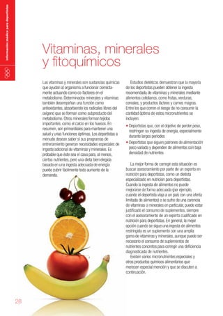 información médica para deportistas

Vitaminas, minerales
y fitoquímicos
Las vitaminas y minerales son sustancias químicas
que ayudan al organismo a funcionar correctamente actuando como co-factores en el
metabolismo. Determinados minerales y vitaminas
también desempeñan una función como
antioxidantes, absorbiendo los radicales libres del
oxígeno que se forman como subproducto del
metabolismo. Otros minerales forman tejidos
importantes, como el calcio en los huesos. En
resumen, son primordiales para mantener una
salud y unas funciones óptimas. Los deportistas a
menudo desean saber si sus programas de
entrenamiento generan necesidades especiales de
ingesta adicional de vitaminas y minerales. Es
probable que éste sea el caso para, al menos,
ciertos nutrientes, pero una dieta bien elegida
basada en una ingesta adecuada de energía
puede cubrir fácilmente todo aumento de la
demanda.

28

Estudios dietéticos demuestran que la mayoría
de los deportistas pueden obtener la ingesta
recomendada de vitaminas y minerales mediante
alimentos cotidianos, como frutas, verduras,
cereales, y productos lácteos y carnes magras.
Entre los que corren el riesgo de no consumir la
cantidad óptima de estos micronutrientes se
incluyen:
•	Deportistas que, con el objetivo de perder peso,
restringen su ingesta de energía, especialmente
durante largos periodos
•	Deportistas que siguen patrones de alimentación
poco variada y dependen de alimentos con baja
densidad de nutrientes
La mejor forma de corregir esta situación es
buscar asesoramiento por parte de un experto en
nutrición para deportistas, como un dietista
especializado en nutrición para deportistas.
Cuando la ingesta de alimentos no puede
mejorarse de forma adecuada (por ejemplo,
cuando el deportista viaja a un país con una oferta
limitada de alimentos) o se sufre de una carencia
de vitaminas o minerales en particular, puede estar
justificado el consumo de suplementos, siempre
con el asesoramiento de un experto cualificado en
nutrición para deportistas. En general, la mejor
opción cuando se sigue una ingesta de alimentos
restringida es un suplemento con una amplia
gama de vitaminas y minerales, aunque puede ser
necesario el consumo de suplementos de
nutrientes concretos para corregir una deficiencia
diagnosticada de nutrientes.
Existen varios micronutrientes especiales y
otros productos químicos alimentarios que
merecen especial mención y que se discuten a
continuación.

 