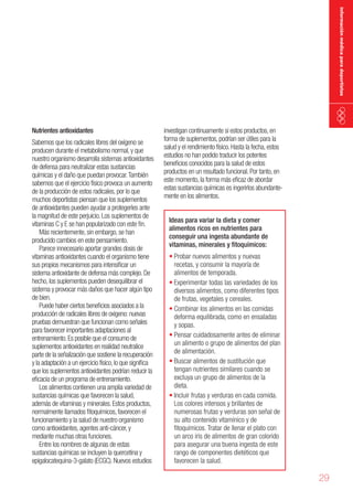 información médica para deportistas

Nutrientes antioxidantes

Sabemos que los radicales libres del oxígeno se
producen durante el metabolismo normal, y que
nuestro organismo desarrolla sistemas antioxidantes
de defensa para neutralizar estas sustancias
químicas y el daño que puedan provocar. También
sabemos que el ejercicio físico provoca un aumento
de la producción de estos radicales, por lo que
muchos deportistas piensan que los suplementos
de antioxidantes pueden ayudar a protegerles ante
la magnitud de este perjuicio. Los suplementos de
vitaminas C y E se han popularizado con este fin.
Más recientemente, sin embargo, se han
producido cambios en este pensamiento.
Parece innecesario aportar grandes dosis de
vitaminas antioxidantes cuando el organismo tiene
sus propios mecanismos para intensificar un
sistema antioxidante de defensa más complejo. De
hecho, los suplementos pueden desequilibrar el
sistema y provocar más daños que hacer algún tipo
de bien.
Puede haber ciertos beneficios asociados a la
producción de radicales libres de oxigeno: nuevas
pruebas demuestran que funcionan como señales
para favorecer importantes adaptaciones al
entrenamiento. Es posible que el consumo de
suplementos antioxidantes en realidad neutralice
parte de la señalización que sostiene la recuperación
y la adaptación a un ejercicio físico, lo que significa
que los suplementos antioxidantes podrían reducir la
eficacia de un programa de entrenamiento.
Los alimentos contienen una amplia variedad de
sustancias químicas que favorecen la salud,
además de vitaminas y minerales. Estos productos,
normalmente llamados fitoquímicos, favorecen el
funcionamiento y la salud de nuestro organismo
como antioxidantes, agentes anti-cáncer, y
mediante muchas otras funciones.
Entre los nombres de algunas de estas
sustancias químicas se incluyen la quercetina y
epigalocatequina-3-galato (ECGC). Nuevos estudios

investigan continuamente si estos productos, en
forma de suplementos, podrían ser útiles para la
salud y el rendimiento físico. Hasta la fecha, estos
estudios no han podido traducir los potentes
beneficios conocidos para la salud de estos
productos en un resultado funcional. Por tanto, en
este momento, la forma más eficaz de abordar
estas sustancias químicas es ingerirlos abundantemente en los alimentos.
Ideas para variar la dieta y comer
alimentos ricos en nutrientes para
conseguir una ingesta abundante de
vitaminas, minerales y fitoquímicos:

•	Probar nuevos alimentos y nuevas
recetas, y consumir la mayoría de
alimentos de temporada.
•	Experimentar todas las variedades de los
diversos alimentos, como diferentes tipos
de frutas, vegetales y cereales.
•	Combinar los alimentos en las comidas
deforma equilibrada, como en ensaladas
y sopas.
•	Pensar cuidadosamente antes de eliminar
un alimento o grupo de alimentos del plan
de alimentación.
•	Buscar alimentos de sustitución que
tengan nutrientes similares cuando se
excluya un grupo de alimentos de la
dieta.
•	Incluir frutas y verduras en cada comida.
Los colores intensos y brillantes de
numerosas frutas y verduras son señal de
su alto contenido vitamínico y de
fitoquímicos. Tratar de llenar el plato con
un arco iris de alimentos de gran colorido
para asegurar una buena ingesta de este
rango de componentes dietéticos que
favorecen la salud.

29

 
