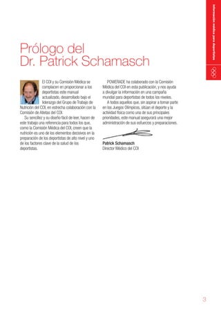 información médica para deportistas

Prólogo del
Dr. Patrick Schamasch
El COI y su Comisión Médica se
complacen en proporcionar a los
deportistas este manual
actualizado, desarrollado bajo el
liderazgo del Grupo de Trabajo de
Nutrición del COI, en estrecha colaboración con la
Comisión de Atletas del COI.
Su sencillez y su diseño fácil de leer, hacen de
este trabajo una referencia para todos los que,
como la Comisión Médica del COI, creen que la
nutrición es uno de los elementos decisivos en la
preparación de los deportistas de alto nivel y uno
de los factores clave de la salud de los
deportistas.

POWERADE ha colaborado con la Comisión
Médica del COI en esta publicación, y nos ayuda
a divulgar la información en una campaña
mundial para deportistas de todos los niveles.
A todos aquellos que, sin aspirar a tomar parte
en los Juegos Olímpicos, sitúan el deporte y la
actividad física como una de sus principales
prioridades, este manual asegurará una mejor
administración de sus esfuerzos y preparaciones.

Patrick Schamasch
Director Médico del COI

3

 