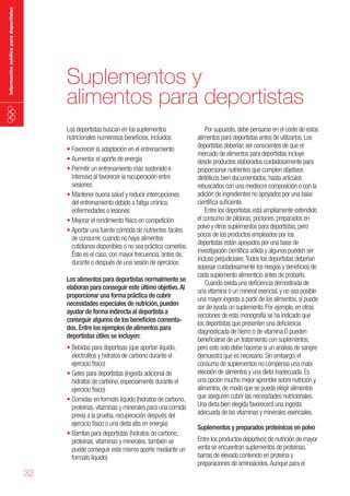 información médica para deportistas

Suplementos y
alimentos para deportistas
Los deportistas buscan en los suplementos
nutricionales numerosos beneficios, incluidos:
•	Favorecer la adaptación en el entrenamiento
•	Aumentar el aporte de energía
•	Permitir un entrenamiento más sostenido e
intensivo al favorecer la recuperación entre
sesiones
•	Mantener buena salud y reducir interrupciones
del entrenamiento debido a fatiga crónica,
enfermedades o lesiones
•	Mejorar el rendimiento físico en competición
•	Aportar una fuente cómoda de nutrientes fáciles
de consumir, cuando no haya alimentos
cotidianos disponibles o no sea práctico comerlos.
Éste es el caso, con mayor frecuencia, antes de,
durante o después de una sesión de ejercicios
Los alimentos para deportistas normalmente se
elaboran para conseguir este último objetivo. Al
proporcionar una forma práctica de cubrir
necesidades especiales de nutrición, pueden
ayudar de forma indirecta al deportista a
conseguir algunos de los beneficios comentados. Entre los ejemplos de alimentos para
deportistas útiles se incluyen:

•	Bebidas para deportisas (que aportan líquido,
electrolitos y hidratos de carbono durante el
ejercicio físico)
•	Geles para deportistas (ingesta adicional de
hidratos de carbono, especialmente durante el
ejercicio físico)
•	Comidas en formato líquido (hidratos de carbono,
proteínas, vitaminas y minerales para una comida
previa a la prueba, recuperación después del
ejercicio físico o una dieta alta en energía)
•	Barritas para deportistas (hidratos de carbono,
proteínas, vitaminas y minerales, también se
puede conseguir este mismo aporte mediante un
formato líquido)

32

Por supuesto, debe pensarse en el coste de estos
alimentos para deportistas antes de utilizarlos. Los
deportistas deberían ser conscientes de que el
mercado de alimentos para deportistas incluye
desde productos elaborados cuidadosamente para
proporcionar nutrientes que cumplen objetivos
dietéticos bien documentados, hasta artículos
rebuscados con una mediocre composición o con la
adición de ingredientes no apoyados por una base
científica suficiente.
Entre los deportistas está ampliamente extendido
el consumo de píldoras, pociones, preparados en
polvo y otros suplementos para deportistas, pero
pocos de los productos empleados por los
deportistas están apoyados por una base de
investigación científica sólida y algunos pueden ser
incluso perjudiciales. Todos los deportistas deberían
sopesar cuidadosamente los riesgos y beneficios de
cada suplemento alimenticio antes de probarlo.
Cuando exista una deficiencia demostrada de
una vitamina o un mineral esencial, y no sea posible
una mayor ingesta a partir de los alimentos, sí puede
ser de ayuda un suplemento. Por ejemplo, en otras
secciones de esta monografía se ha indicado que
los deportistas que presenten una deficiencia
diagnosticada de hierro o de vitamina D pueden
beneficiarse de un tratamiento con suplementos,
pero esto solo debe hacerse si un análisis de sangre
demuestra que es necesario. Sin embargo, el
consumo de suplementos no compensa una mala
elección de alimentos y una dieta inadecuada. Es
una opción mucho mejor aprender sobre nutrición y
alimentos, de modo que se pueda elegir alimentos
que aseguren cubrir las necesidades nutricionales.
Una dieta bien elegida favorecerá una ingesta
adecuada de las vitaminas y minerales esenciales.
Suplementos y preparados proteínicos en polvo

Entre los productos deportivos de nutrición de mayor
venta se encuentran suplementos de proteínas,
barras de elevado contenido en proteína y
preparaciones de aminoácidos. Aunque para el

 