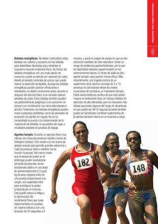 información médica para deportistas

Bebidas energéticas. No deben confundirse estas
bebidas con cafeína y azúcares con las bebidas
para deportistas diseñadas para rehidratar el
organismo durante el ejercicio físico. De hecho, las
bebidas energéticas son una mala opción de
consumo cuando se ejercita (en especial con calor)
debido al elevado contenido de azúcar, que puede
reducir la absorción de líquidos. Aunque las bebidas
energéticas pueden parecer refrescantes e
hidratantes, no deben consumirse antes, durante ni
después del ejercicio físico si se necesita reponer
pérdidas de sudor. Estas bebidas también pueden
ser potencialmente peligrosas si se consumen en
exceso o en combinación con otros estimulantes o
alcohol. Finalmente, las bebidas energéticas pueden
incluir sustancias prohibidas, como las derivadas de
productos de plantas sin regular. No se ha
comprobado la pureza o la contaminación de la
mayoría de las bebidas, lo que podría dar lugar a
resultados positivos en pruebas de dopaje.
Agentes tampón. Durante un ejercicio físico muy
intenso, los músculos producen lactato e iones de
hidrógeno (acidez). Esto resulta a la vez bueno (al
aportar energía para permitir grandes esfuerzos) y
malo (al provocar dolor e interferir con la
función muscular). Del mismo modo
que el exceso de acidez en el
estómago puede neutralizarse
tomando bicarbonato, tomar
bicarbonato sódico en una dosis
de aproximadamente 0,3 g por
kg de peso corporal antes de
una prueba proporcionará a la
sangre una capacidad extra
para amortiguar la acidez
producida por el músculo.
Esto puede reducir la fatiga y
la disminución del
rendimiento físico que suele
experimentarse en pruebas
de máximo esfuerzo con una
duración de 30 segundos a 8

minutos, y quizá en juegos de equipo en que se dan
esfuerzos repetidos de esta naturaleza. Existe un
riesgo de problemas gastrointestinales, por lo que
los deportistas deberían experimentarlo en los
entrenamientos físicos. El citrato de sodio es otro
agente tampón, pero parece menos eficaz. Más
recientemente, una ingesta crónica de un
suplemento de b-alanina a lo largo de 4 a 10
semanas ha demostrado elevar los niveles
musculares de carnosina, un importante tampón.
Existe cierta evidencia cientíca de que esto podría
mejorar el rendimiento físico en ciertos modelos de
ejercicios de alta intensidad, pero es necesario más
trabajo para estar seguros del rango de situaciones
en que podría ser útil. En algunas pruebas también
puede ser beneficioso combinar suplementos de
b-alanina (tampón interno en el músculo) y carga

 