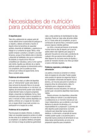 información médica para deportistas

Necesidades de nutrición
para poblaciones especiales
El deportista joven

Todo niño y adolescente de cualquier parte del
mundo debería tener la oportunidad de participar en
un deporte, y debería animársele a hacerlo. El
deporte ofrece los beneficios de capacidad
aeróbica, desarrollo de habilidades, y experiencia en
trabajar en un ambiente de equipo. Niños y niñas
pueden empezar a practicar y competir a una edad
temprana, aunque el foco debería estar en diversión
y desarrollo de habilidades más que en rendimiento.
No obstante, la mayoría de los niños son
competitivos por naturaleza y sería un error suprimir
este instinto. Aquellos que disfruten de un talento
particular pueden progresar al entrenamiento serio y
a la competición, pero es posible que otros
continúen por motivos de esparcimiento, forma
física o contacto social.
Problemas del entrenamiento

En función de la edad y el calibre del deportista
joven, el “entrenamiento” puede variar desde la
clase semanal de educación física en la escuela
hasta sesiones estructuradas en un club local. Los
objetivos del entrenamiento pueden variar desde la
simple diversión hasta un programa progresivo
dirigido a desarrollar las habilidades, forma y físico
necesarios para progresar hasta la competición en
serio. A menudo se invita a jóvenes deportistas con
talento a entrenar con un equipo de más edad o
con un equipo oficial, lo que suele sumarse a su
participación en el equipo de su edad.
Problemas de la competición

Para los grupos de edades inferiores, no debería
haber una necesidad especial de cambio en la dieta
los días antes de la competición ni el propio día de
la competición. Los objetivos dietéticos principales
son minimizar el riesgo de problemas gastrointesti-

nales y evitar problemas de deshidratación los días
calurosos. Puede ser mejor evitar alimentos sólidos
de 2 a 3 horas antes de la competición, ya que la
combinación de ejercicio físico y nerviosismo puede
provocar algunas molestias gástricas.
Los niños a menudo permanecen al sol durante
muchas horas los días de deporte, por lo que los
adultos deben estar vigilantes para asegurar la
aplicación frecuente de crema solar y pendientes de
cualquier niño que parezca tener problemas. Se
debe disponer de una buena reserva de líquidos, y
puede ser necesario recordar a los niños que beban
un poco a intervalos regulares.
Problemas especiales y estrategias de
alimentación

Los padres a menudo se convierten en entrenadores de equipos de corta edad. Pueden aceptar
estos puestos sin apreciar las exigencias físicas o
las necesidades nutricionales del deporte o de los
jóvenes, y sin recursos para poner en práctica un
programa eficaz de entrenamiento y dieta. Es
importante poner a disposición de estos
entrenadores recursos educativos, de modo que
puedan guiar a los jóvenes deportistas hacia buenos
hábitos.
Debería animarse a los deportistas a desarrollar
buenos hábitos de nutrición a una edad temprana.
La adolescencia es un momento marcado por una
mayor independencia, que se extiende a una mayor
libertad en la elección de alimentos y a la
responsabilidad de su preparación. La promesa del
éxito deportivo puede proporcionar una fuerte
motivación para desarrollar buenas prácticas
dietéticas. La información y el ejemplo de buenos
modelos pueden ayudar a una persona joven a
desarrollar buenas prácticas de alimentación en sus
dietas diarias (entrenamiento), así como en la
preparación específica para competición.

37

 