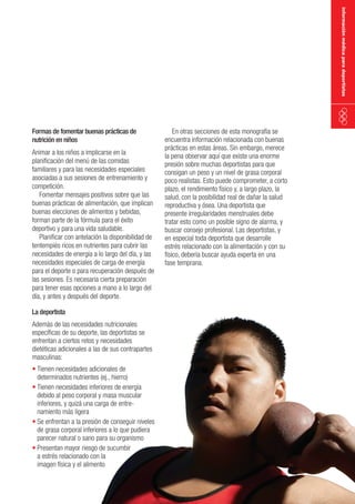 información médica para deportistas

Formas de fomentar buenas prácticas de
nutrición en niños

Animar a los niños a implicarse en la
planificación del menú de las comidas
familiares y para las necesidades especiales
asociadas a sus sesiones de entrenamiento y
competición.
Fomentar mensajes positivos sobre que las
buenas prácticas de alimentación, que implican
buenas elecciones de alimentos y bebidas,
forman parte de la fórmula para el éxito
deportivo y para una vida saludable.
Planificar con antelación la disponibilidad de
tentempiés ricos en nutrientes para cubrir las
necesidades de energía a lo largo del día, y las
necesidades especiales de carga de energía
para el deporte o para recuperación después de
las sesiones. Es necesaria cierta preparación
para tener esas opciones a mano a lo largo del
día, y antes y después del deporte.
La deportista

Además de las necesidades nutricionales
específicas de su deporte, las deportistas se
enfrentan a ciertos retos y necesidades
dietéticas adicionales a las de sus contrapartes
masculinas:
•	Tienen necesidades adicionales de
determinados nutrientes (ej., hierro)
•	Tienen necesidades inferiores de energía
debido al peso corporal y masa muscular
inferiores, y quizá una carga de entrenamiento más ligera
•	Se enfrentan a la presión de conseguir niveles
de grasa corporal inferiores a lo que pudiera
parecer natural o sano para su organismo
•	Presentan mayor riesgo de sucumbir
a estrés relacionado con la
imagen física y el alimento

En otras secciones de esta monografía se
encuentra información relacionada con buenas
prácticas en estas áreas. Sin embargo, merece
la pena observar aquí que existe una enorme
presión sobre muchas deportistas para que
consigan un peso y un nivel de grasa corporal
poco realistas. Esto puede comprometer, a corto
plazo, el rendimiento físico y, a largo plazo, la
salud, con la posibilidad real de dañar la salud
reproductiva y ósea. Una deportista que
presente irregularidades menstruales debe
tratar esto como un posible signo de alarma, y
buscar consejo profesional. Las deportistas, y
en especial toda deportista que desarrolle
estrés relacionado con la alimentación y con su
físico, debería buscar ayuda experta en una
fase temprana.

 