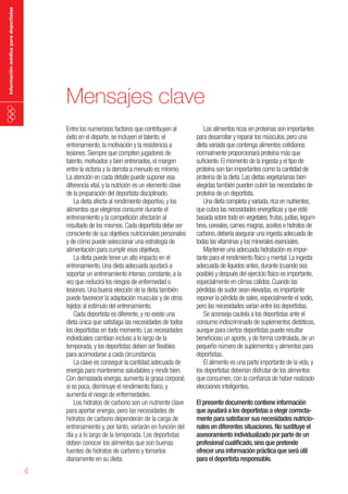 información médica para deportistas

Mensajes clave
Entre los numerosos factores que contribuyen al
éxito en el deporte, se incluyen el talento, el
entrenamiento, la motivación y la resistencia a
lesiones. Siempre que compiten jugadores de
talento, motivados y bien entrenados, el margen
entre la victoria y la derrota a menudo es mínimo.
La atención en cada detalle puede suponer esa
diferencia vital, y la nutrición es un elemento clave
de la preparación del deportista disciplinado.
La dieta afecta al rendimiento deportivo, y los
alimentos que elegimos consumir durante el
entrenamiento y la competición afectarán al
resultado de los mismos. Cada deportista debe ser
consciente de sus objetivos nutricionales personales
y de cómo puede seleccionar una estrategia de
alimentación para cumplir esos objetivos.
La dieta puede tener un alto impacto en el
entrenamiento. Una dieta adecuada ayudará a
soportar un entrenamiento intenso, constante, a la
vez que reducirá los riesgos de enfermedad o
lesiones. Una buena elección de la dieta también
puede favorecer la adaptación muscular y de otros
tejidos al estímulo del entrenamiento.
Cada deportista es diferente, y no existe una
dieta única que satisfaga las necesidades de todos
los deportistas en todo momento. Las necesidades
individuales cambian incluso a lo largo de la
temporada, y los deportistas deben ser flexibles
para acomodarse a cada circunstancia.
La clave es conseguir la cantidad adecuada de
energía para mantenerse saludables y rendir bien.
Con demasiada energía, aumenta la grasa corporal;
si es poca, disminuye el rendimiento físico, y
aumenta el riesgo de enfermedades.
Los hidratos de carbono son un nutriente clave
para aportar energía, pero las necesidades de
hidratos de carbono dependerán de la carga de
entrenamiento y, por tanto, variarán en función del
día y a lo largo de la temporada. Los deportistas
deben conocer los alimentos que son buenas
fuentes de hidratos de carbono y tomarlos
diariamente en su dieta.

4

Los alimentos ricos en proteínas son importantes
para desarrollar y reparar los músculos, pero una
dieta variada que contenga alimentos cotidianos
normalmente proporcionará proteína más que
suficiente. El momento de la ingesta y el tipo de
proteína son tan importantes como la cantidad de
proteína de la dieta. Las dietas vegetarianas bien
elegidas también pueden cubrir las necesidades de
proteína de un deportista.
Una dieta completa y variada, rica en nutrientes,
que cubra las necesidades energéticas y que esté
basada sobre todo en vegetales, frutas, judías, legumbres, cereales, carnes magras, aceites e hidratos de
carbono, debería asegurar una ingesta adecuada de
todas las vitaminas y los minerales esenciales.
Mantener una adecuada hidratación es importante para el rendimiento físico y mental. La ingesta
adecuada de líquidos antes, durante (cuando sea
posible) y después del ejercicio físico es importante,
especialmente en climas cálidos. Cuando las
pérdidas de sudor sean elevadas, es importante
reponer la pérdida de sales, especialmente el sodio,
pero las necesidades varían entre los deportistas.
Se aconseja cautela a los deportistas ante el
consumo indiscriminado de suplementos dietéticos,
aunque para ciertos deportistas puede resultar
beneficioso un aporte, y de forma controlada, de un
pequeño número de suplementos y alimentos para
deportistas.
El alimento es una parte importante de la vida, y
los deportistas deberían disfrutar de los alimentos
que consumen, con la confianza de haber realizado
elecciones inteligentes.
El presente documento contiene información
que ayudará a los deportistas a elegir correctamente para satisfacer sus necesidades nutricionales en diferentes situaciones. No sustituye el
asesoramiento individualizado por parte de un
profesional cualificado, sino que pretende
ofrecer una información práctica que será útil
para el deportista responsable.

 
