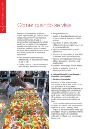 información médica para deportistas

Comer cuando se viaja
La mayoría de los deportistas de élite son
viajeros experimentados, que a menudo buscan
competiciones o entornos especializados de
entrenamiento muy lejos de casa. En
numerosos deportes de equipo, la competición
de alto nivel se organiza en ligas nacionales o
regionales que requieren viajar una o dos veces
a la semana para los encuentros. Los viajes
frecuentes pueden presentar una serie de desafíos, algunos de los cuales se relacionan a
continuación:
•	Interrupciones en la rutina normal de
entrenamiento y en el estilo de vida mientras
se está en ruta
•	Cambios climáticos y medioambientales que
crean diferentes necesidades nutricionales

•	Jet lag (desfase horario)
•	Cambios en disponibilidad de alimentos que
incluyen ausencia de alimentos importantes y
familiares
•	Dependencia de hoteles, restaurantes y
establecimientos de comida para llevar en vez
de cocina casera familiar
•	Exposición a nuevos alimentos y culturas
gastronómicas
•	Tentaciones en los comedores de estilo buffet
“a discreción” en las Villas de Deportistas
•	Riesgo de enfermedades gastrointestinales
debido a la exposición a alimentos y agua
poco higiénicos
•	Excitación y distracción por el nuevo entorno
•	Cambios en la digestión y/o patrón de
deposiciones debido al viaje
A continuación se ofrecen las claves para
comer bien cuando se viaja
1. Planificar con antelación.

Investiga los modelos alimentarios y su
disponibilidad en destino antes de salir de casa.
Los organizadores de la competición y
deportistas que hayan estado en este evento en
ocasiones anteriores pueden suministrar una
valiosa información sobre qué esperar. Esto
puede ayudar a planificar útiles suplementos
alimenticios para tomar en los viajes, que
pueden sustituir elementos importantes que
falten.
Contacta con los organizadores del catering
en destino para hacerles saber las necesidades
especiales en cuanto a horarios y menús.
Prepara un plan de alimentación para el viaje
que incorpore lo mejor de la oferta de alimentos
disponible (ej., catering de líneas aéreas,
restaurantes en ruta) así como tentempiés para
llevar encima.

 