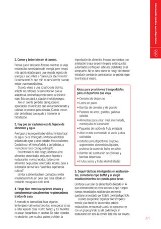información médica para deportistas

2. Comer y beber bien en el camino.

Piensa que el descanso forzoso mientras se viaja
reducirá las necesidades de energía, pero creará
más oportunidades para una elevada ingesta de
energía si sucumbes a “comer por aburrimiento”.
Sé consciente de que solo se debe comer cuando
exista una necesidad real.
Cuando viajes a una zona horaria distinta,
adopta los patrones de alimentación que se
adapten al destino tan pronto como se inicie el
viaje. Esto ayudará a adaptar el reloj biológico.
Ten en cuenta pérdidas de líquidos no
apreciables en vehículos con aire acondicionado y
cabinas de aviones presurizadas. Cuenta con un
plan de bebidas que ayude a mantener la
hidratación.
3. Hay que ser cauteloso con la higiene de
alimentos y agua.

Averiguar si es seguro beber del suministro local
de agua. Si es arriesgado, limitarse a botellas
selladas de agua y otras bebidas frías o calientes.
Cuidado con el hielo añadido a las bebidas, a
menudo se hace con agua del grifo.
En entornos de alto riesgo, limitarse a los
alimentos presentados en buenos hoteles o
restaurantes muy conocidos. Evita comer
alimentos de puestos y mercados locales, pese a
lo tentador de vivir una “auténtica experiencia
cultural”.
Limitar a alimentos bien cocinados y evitar
ensaladas o fruta sin pelar que haya estado en
contacto con agua o suelo local.
4. Elegir bien entre las opciones locales y
complementar con alimentos no perecederos
traídos de casa.

A menudo es buena idea llevar algunos
tentempiés y alimentos favoritos, en especial si vas
a estar lejos de casa mucho tiempo y tus favoritos
no están disponibles en destino. Se debe recordar,
no obstante, que muchos países prohíben la

importación de alimentos frescos: comprobar con
antelación lo que se permite para evitar que las
autoridades confisquen artículos prohibidos en el
aeropuerto. No se debe correr el riesgo de intentar
introducir comida de contrabando: se podría negar
la entrada al viajero.
Ideas para provisiones transportables
para el deportista que viaja

•	Cereales de desayuno
•	Leche en polvo
•	Barritas de cereales y de granola
•	Pasteles de arroz, galletas, galletas
saladas
•	Alimentos para untar: miel, mermelada,
mantequilla de cacahuete
•	Paquetes de ración de fruta enlatada
•	Atún en lata o envasado al vacío, judías
cocinadas
•	Bebidas para deportistas en polvo,
suplementos alimenticios líquidos,
proteína de suero de leche en polvo
•	Barritas de sustitución de comidas y
barritas deportivas
•	Frutos secos y frutas deshidratadas
5. Seguir tácticas inteligentes en restaurantes, comedores tipo buffet y al elegir
establecimientos de comida para llevar.

Limitarse a un plan de alimentación basado en lo
que normalmente se come en casa o que cumpla
nuevas necesidades nutricionales en vez de
quedarse anonadado por toda la comida disponible.
Cuando sea posible, organizar con tiempo los
menús y las horas de las comidas con los
restaurantes, en especial cuando se vaya a comer
con un grupo grande. Es útil poder llegar al
restaurante con toda la comida lista para ser servida.

41

 