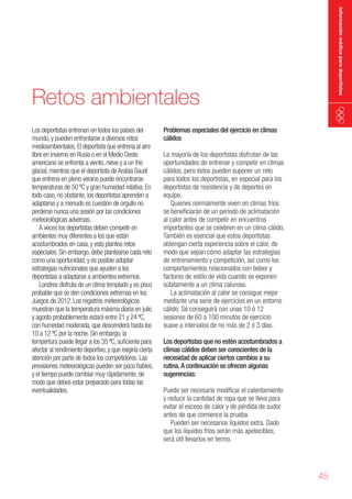 información médica para deportistas

Retos ambientales
Los deportistas entrenan en todos los países del
mundo, y pueden enfrentarse a diversos retos
medioambientales. El deportista que entrena al aire
libre en invierno en Rusia o en el Medio Oeste
americano se enfrenta a viento, nieve y a un frío
glacial, mientras que el deportista de Arabia Saudí
que entrena en pleno verano puede encontrarse
temperaturas de 50 ºC y gran humedad relativa. En
todo caso, no obstante, los deportistas aprenden a
adaptarse y a menudo es cuestión de orgullo no
perderse nunca una sesión por las condiciones
meteorológicas adversas.
A veces los deportistas deben competir en
ambientes muy diferentes a los que están
acostumbrados en casa, y esto plantea retos
especiales. Sin embargo, debe plantearse cada reto
como una oportunidad, y es posible adoptar
estrategias nutricionales que ayuden a los
deportistas a adaptarse a ambientes extremos.
Londres disfruta de un clima templado y es poco
probable que se den condiciones extremas en los
Juegos de 2012. Los registros meteorológicos
muestran que la temperatura máxima diaria en julio
y agosto probablemente estará entre 21 y 24 ºC,
con humedad moderada, que descenderá hasta los
10 a 12 ºC por la noche. Sin embargo, la
tempertura puede llegar a los 35 ºC, suficiente para
afectar al rendimiento deportivo, y que exigiría cierta
atención por parte de todos los competidores. Las
previsiones meteorológicas pueden ser poco fiables,
y el tiempo puede cambiar muy rápidamente, de
modo que debes estar preparado para todas las
eventualidades.

Problemas especiales del ejercicio en climas
cálidos
La mayoría de los deportistas disfrutan de las
oportunidades de entrenar y competir en climas
cálidos, pero éstos pueden suponer un reto
para todos los deportistas, en especial para los
deportistas de resistencia y de deportes en
equipo.
Quienes normalmente viven en climas fríos
se beneficiarán de un periodo de aclimatación
al calor antes de competir en encuentros
importantes que se celebren en un clima cálido.
También es esencial que estos deportistas
obtengan cierta experiencia sobre el calor, de
modo que sepan cómo adaptar las estrategias
de entrenamiento y competición, así como los
comportamientos relacionados con beber y
factores de estilo de vida cuando se exponen
súbitamente a un clima caluroso.
La aclimatación al calor se consigue mejor
mediante una serie de ejercicios en un entorno
cálido. Se conseguirá con unas 10 ó 12
sesiones de 60 a 100 minutos de ejercicio
suave a intervalos de no más de 2 ó 3 días.
Los deportistas que no estén acostumbrados a
climas cálidos deben ser conscientes de la
necesidad de aplicar ciertos cambios a su
rutina. A continuación se ofrecen algunas
sugerencias:
Puede ser necesario modificar el calentamiento
y reducir la cantidad de ropa que se lleva para
evitar el exceso de calor y de pérdida de sudor
antes de que comience la prueba.
Pueden ser necesarios líquidos extra. Dado
que los líquidos fríos serán más apetecibles,
será útil llevarlos en termo.

45

 