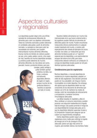 información médica para deportistas

Aspectos culturales
y regionales
Los deportistas pueden elegir entre una infinita
variedad de combinaciones diferentes de
alimentos para cubrir sus objetivos nutricionales.
Todos los nutrientes esenciales pueden obtenerse
en cantidades adecuadas a partir de alimentos
normales. La variedad es clave para cubrir las
necesidades de nutrientes, pero pueden
intercambiarse muchos alimentos diferentes.
Buenas fuentes de hidratos de carbono pueden
ser pan, arroz, pasta, patata, cuscús, o los copos
de maíz, favoritos de muchos deportistas keniatas.
La proteína puede obtenerse de muchos
alimentos diferentes; los más obvios son carne,
pescado, huevos y productos lácteos, pero pan,
cereales, pasta, lentejas y
judías también aportan
proteína a la dieta. Las
frutas y verduras
normalmente
disponibles diferirán
de región en región,
aunque muchos de los
productos básicos o
favoritos se exportan
por todo el mundo.

Nuestros hábitos alimentarios son mucho más
internacionales de lo que fueron anteriormente y
los jugadores pueden disfrutar de alimentos de
diferentes países del mundo. Pueden encontrarse
restaurantes étnicos prácticamente en cualquier
ciudad importante del mundo, y Londres está
especialmente bien dotada de ejemplos de cocina
mundial. Una visita a un restaurante que sirva
alimentos familiares puede ser un “capricho”
especial para los deportistas y una oportunidad de
escapar del entorno de la Villa, pero estos
restaurantes deberán verificarse con antelación. El
consejo de deportistas locales puede ser útil para
identicar opciones adecuadas.
Consideraciones para los vegetarianos
Muchos deportistas, a menudo deportistas de
resistencia y/o mujeres deportistas, adoptan un
estilo de vida vegetariano. Esta decisión personal
puede ser muy saludable y de ninguna manera
incompatible con el éxito deportivo. Sin embargo,
ello signica que los deportistas deben ser más
conscientes de las elecciones de alimentos que
realizan con el fin de mantener los niveles de
energía, cubrir las necesidades de entrenamiento
y recuperación y mantener funciones
inmunológicas adecuadas.
Las dietas basadas en vegetales y altas en
fibra, conllevan un consumo voluminoso y pueden
provocar una reducción inadvertida de la ingesta
total de energía. Esto puede aumentar el riesgo de
una disponibilidad de energía adecuada, por lo
que los deportistas deberían supervisar el peso y
la Composición Corporal para asegurar que se
cubren sus requerimientos energéticos.
Ciertos deportistas pueden seguir una dieta
vegetariana como medio para restringir la ingesta
de energía con el fin de conseguir el físico
adecuado: parece ser algo más común en
mujeres, pero también afecta a los hombres.Todos

 