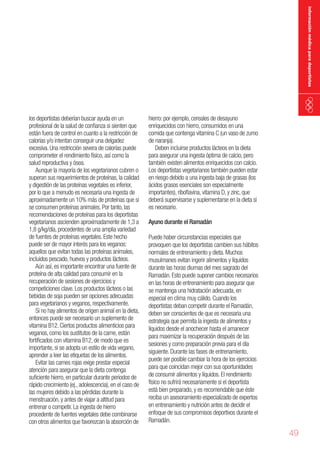 información médica para deportistas

los deportistas deberían buscar ayuda en un
profesional de la salud de confianza si sienten que
están fuera de control en cuanto a la restricción de
calorías y/o intentan conseguir una delgadez
excesiva. Una restricción severa de calorías puede
comprometer el rendimiento físico, así como la
salud reproductiva y ósea.
Aunque la mayoría de los vegetarianos cubren o
superan sus requerimientos de proteínas, la calidad
y digestión de las proteínas vegetales es inferior,
por lo que a menudo es necesaria una ingesta de
aproximadamente un 10% más de proteínas que si
se consumen proteínas animales. Por tanto, las
recomendaciones de proteínas para los deportistas
vegetarianos ascienden aproximadamente de 1,3 a
1,8 g/kg/día, procedentes de una amplia variedad
de fuentes de proteínas vegetales. Este hecho
puede ser de mayor interés para los veganos:
aquellos que evitan todas las proteínas animales,
incluidos pescado, huevos y productos lácteos.
Aún así, es importante encontrar una fuente de
proteína de alta calidad para consumir en la
recuperación de sesiones de ejercicios y
competiciones clave. Los productos lácteos o las
bebidas de soja pueden ser opciones adecuadas
para vegetarianos y veganos, respectivamente.
Si no hay alimentos de origen animal en la dieta,
entonces puede ser necesario un suplemento de
vitamina B12. Ciertos productos alimenticios para
veganos, como los sustitutos de la carne, están
fortificados con vitamina B12, de modo que es
importante, si se adopta un estilo de vida vegano,
aprender a leer las etiquetas de los alimentos.
Evitar las carnes rojas exige prestar especial
atención para asegurar que la dieta contenga
suficiente hierro, en particular durante periodos de
rápido crecimiento (ej., adolescencia), en el caso de
las mujeres debido a las pérdidas durante la
menstruación, y antes de viajar a altitud para
entrenar o competir. La ingesta de hierro
procedente de fuentes vegetales debe combinarse
con otros alimentos que favorezcan la absorción de

hierro: por ejemplo, cereales de desayuno
enriquecidos con hierro, consumidos en una
comida que contenga vitamina C (un vaso de zumo
de naranja).
Deben incluirse productos lácteos en la dieta
para asegurar una ingesta óptima de calcio, pero
también existen alimentos enriquecidos con calcio.
Los deportistas vegetarianos también pueden estar
en riesgo debido a una ingesta baja de grasas (los
ácidos grasos esenciales son especialmente
importantes), riboflavina, vitamina D, y zinc, que
deberá supervisarse y suplementarse en la dieta si
es necesario.
Ayuno durante el Ramadán
Puede haber circunstancias especiales que
provoquen que los deportistas cambien sus hábitos
normales de entrenamiento y dieta. Muchos
musulmanes evitan ingerir alimentos y líquidos
durante las horas diurnas del mes sagrado del
Ramadán. Esto puede suponer cambios necesarios
en las horas de entrenamiento para asegurar que
se mantenga una hidratación adecuada, en
especial en clima muy cálido. Cuando los
deportistas deban competir durante el Ramadán,
deben ser conscientes de que es necesaria una
estrategia que permita la ingesta de alimentos y
líquidos desde el anochecer hasta el amanecer
para maximizar la recuperación después de las
sesiones y como preparación previa para el día
siguiente. Durante las fases de entrenamiento,
puede ser posible cambiar la hora de los ejercicios
para que coincidan mejor con sus oportunidades
de consumir alimentos y líquidos. El rendimiento
físico no sufrirá necesariamente si el deportista
está bien preparado, y es recomendable que éste
reciba un asesoramiento especializado de expertos
en entrenamiento y nutrición antes de decidir el
enfoque de sus compromisos deportivos durante el
Ramadán.

49

 
