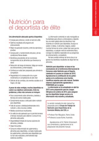 información médica para deportistas

Nutrición para
el deportista de élite
Una alimentación adecuada aporta al deportista:

•	Energía para entrenar y rendir al nivel de la élite
•	Óptimos resultados del programa de
entrenamiento
•	Mejor recuperación durante y entre los ejercicios y
pruebas
•	Consecución y mantenimiento del peso y de las
condiciones físicas ideales
•	Beneficios procedentes de los numerosos
componentes de los alimentos que favorecen la
salud
•	Reducción del riesgo de lesiones, fatiga por exceso
de entrenamiento y enfermedades
•	Confianza en estar bien preparado para afrontar la
competición
•	Regularidad en la consecución de un gran
rendimiento en competiciones de alto nivel
•	Disfrute de las comidas y los eventos sociales en el
hogar y de viaje
A pesar de estas ventajas, muchos deportistas no
cubren sus objetivos nutricionales. Entre los
problemas y retos más comunes se incluyen:

•	Poco conocimiento sobre alimentos y bebidas y
técnicas de cocina inadecuadas
•	Conocimiento escaso o anticuado sobre nutrición
para deportistas
•	Falta de acceso a dietistas/profesionales de la
nutrición u otros recursos creíbles
•	Medios económicos insuficientes
•	Un estilo de vida ajetreado que no permite tomarse
el tiempo necesario para obtener o consumir los
alimentos adecuados
•	Disponibilidad limitada de buenas opciones de
alimentos y bebidas
•	Viajes frecuentes
•	Consumo indiscriminado de suplementos y
alimentos para deportistas, o empleo inadecuado
de suplementos y alimentos para deportistas que
no han sido evaluados y demostrados bajo
evidencia científica

La información contenida en esta monografía se
ha diseñado para ofrecer a entrenadores y deportistas una visión global sobre las directrices más
recientes en nutrición para deportistas. Aunque no
existen ni dietas, ni alimentos mágicos, existen
muchas formas de comer y beber bien para que los
deportistas, a cualquier nivel de rendimiento físico,
consigan los objetivos especiales de sus programas
de entrenamiento y competición.
No tiene sentido entrenar de forma dura si se
ignoran los beneficios resultantes de elegir bien los
alimentos.
Nutrición para deportistas se basa en las
conclusiones de la Conferencia Internacional de
Consenso sobre Nutrición para el Deporte,
celebrada en Lausana en octubre de 2010.
Agradecemos la contribución de los participantes en la conferencia como fuentes
científicas expertas para este manual. También
estamos especialmente agradecidos a
POWERADE por su apoyo.
La información se ha actualizado en abril de
2012 como preparación para los Juegos
Olímpicos de Londres de 2012, para asegurar
que los deportistas tengan acceso a la
información más reciente y actualizada.
La versión revisada de este manual fue
preparada para el Grupo de Trabajo de
Nutrición para Deportistas de la
Comisión Médica del COI por
•	Profesor Ron Maughan, Reino Unido
•	Profesora Louise Burke, Australia
Agradecemos al Dr. Patrick Schamasch
sus comentarios y aportaciones en la
preparación del presente manual.

5

 