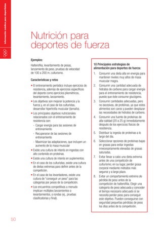 información médica para deportistas

Nutrición para
deportes de fuerza
Ejemplos:

Halterofilia, levantamiento de pesas,
lanzamiento de peso, pruebas de velocidad
de 100 a 200 m, culturismo.
Características y retos

•	El entrenamiento periódico incluye ejercicios de
resistencia, además de ejercicios específicos
del deporte como ejercicios pliométricos,
levantamiento, lanzamiento.
•	Los objetivos son mejorar la potencia y la
fuerza y, en el caso de los culturistas,
desarrollar hipertrofia muscular (tamaño).
•	Los principales objetivos nutricionales
relacionados con el entrenamiento de
resistencia son:
- Cargar energía para las sesiones de
entrenamiento
- Recuperarse de las sesiones de
entrenamiento
- Maximizar las adaptaciones, que incluyen un
aumento de la masa muscular
•	Existe una cultura de interés en ingestas con
alto contenido en proteínas.
•	Existe una cultura de interés en suplementos.
•	En el caso de los culturistas, existe una cultura
de dietas extremas para definir antes de la
competición.
•	En el caso de los levantadores, existe una
cultura de “conseguir un peso” para las
categorías por pesos de la competición.
•	Los encuentros competitivos a menudo
implican múltiples lanzamientos o
levantamientos, o rondas (ej., pruebas
clasificatorias y final).

50

10 Principales estrategias de
alimentación para deportes de fuerza:
1. Consumir una dieta alta en energía para
mantener niveles muy altos de masa
muscular magra.
2. Consumir una cantidad adecuada de
hidratos de carbono para cargar energía
para el entrenamiento de resistencia,
puesto que éste consume glucógeno.
3. Consumir cantidades adecuadas, pero
no excesivas, de proteínas, ya que estos
alimentos son caros y pueden desplazar
las necesidades de hidratos de carbono.
4. Consumir una fuente de proteínas de
alta calidad (20 a 25 g) inmediatamente
después de los ejercicios físicos de
resistencia.
5. Distribuir la ingesta de proteínas a lo
largo del día.
6. Seleccionar opciones de proteínas bajas
en grasas para evitar ingestas
innecesariamente elevadas de grasas
saturadas.
7. Evitar llevar a cabo una dieta extrema
antes de una competición de
culturismo; en su lugar, perder grasa
corporal mediante métodos más
seguros y a largo plazo.
8. Evitar un comportamiento extremo de
pérdida de peso antes de la
competición de halterofilia. Elegir una
categoría de peso adecuada y conceder
el tiempo necesario adecuado si se
necesita perder peso para conseguir
este objetivo. Pueden conseguirse con
seguridad pequeñas pérdidas de peso
los días antes de la competición.

 