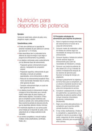 información médica para deportistas

Nutrición para
deportes de potencia
Ejemplos:

Carrera de medio fondo, ciclismo de pista, remo,
piragüismo, kayak y natación.
Características y retos

•	El éxito viene definido por la capacidad de
presentar resultados de gran potencia en carreras
que duran de 1 a 10 minutos.
•	Debe desarrollarse bien la continuidad de los
sistemas de carga de energía, lo que exige un
programa de entrenamiento muy periódico.
•	Los objetivos nutricionales varían sustancialmente
con las diferentes fases del entrenamiento:
- Preparación general: entrenamiento de gran
volumen, manipulación de composición
corporal
- Preparación específica: entrenamiento de gran
intensidad, a menudo con periodos
especializados, como entrenamiento en altitud
- Reducción de entrenamiento/competición física:
menor volumen/alta intensidad; foco en carrera,
evitar ganancia de peso
- Transición: entrenamiento ligero, es usual una
ligera ganancia de peso
•	Los objetivos durante el entrenamiento incluyen
conseguir la forma física ideal, que a menudo
implica niveles bajos de grasa corporal y, en
determinados deportes, musculatura. El físico
para la competición puede mantenerse solo
durante un periodo corto. Cierta pérdida de forma
física durante los periodos de descanso del año,
que los deportistas deberían intentar minimizar.
•	El rendimiento deportivo en una carrera puede
verse limitado por el desarrollo de acidez, como
subproducto de un trabajo sostenido de alta
intensidad.
•	Los eventos competitivos a menudo implican
múltiples rondas (clasificatorias, semifinales,
finales, etc.).

52

10 Principales estrategias de
alimentación para deportes de potencia:
1. Variar la ingesta de energía entre fases
del entrenamiento en función de la
carga del entrenamiento.
2. Consumir niveles de moderados a altos
de hidratos de carbono según las
necesidades de energía de la fase de
entrenamiento.
3. Consumir líquidos e hidratos de carbono
durante sesiones largas de
entrenamiento para cubrir las
necesidades de hidratación y energía.
4. Consumir una fuente de proteínas de
alta calidad (20 a 25 g) e hidratos de
carbono inmediatamente después de
las sesiones de ejercicios para
favorecer la recarga de energía y la
adaptación.
5. Conseguir gradualmente los objetivos
de forma física para la competición, con
un esfuerzo importante durante la fase
básica y el perfeccionamiento justo
antes de la temporada de carreras.
6. Considerar cuidadosamente el empleo
de suplementos. Las opciones que los
deportistas de potencia podrían utilizar
incluyen tampones intracelulares
(b-alanina) y extracelulares
(bicarbonato).
7. Elegir una comida adecuada previa a la
competición que te permita sentirte
cómodo durante la misma.
8. Si hay rondas clasificatorias y finales en
tu competición y, especialmente, si se
compite en más de una prueba en una
sesión, asegurarse de tener acceso a
líquidos y alimentos para recuperarse
entre carreras.

 