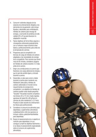 información médica para deportistas

4. Consumir nutrientes después de las
sesiones de entrenamiento dirigidos a los
elementos de recuperación: esto incluye
líquidos y electrolitos para rehidratación,
hidratos de carbono para recarga de
energía, y una fuente de proteínas de alta
calidad (20 a 25 g) para favorecer la
adaptación muscular.
5. Fijarse objetivos de forma física seguros y
conseguirlos entrenando gradualmente,
con un esfuerzo mayor durante la fase
básica y perfeccionamiento justo antes de
la temporada de carreras.
6. Prepararse para la competición con
técnicas de carga de hidratos de carbono
adaptadas a las necesidades de energía
de la competición. Para carreras que duren
más de 90 minutos, considerar cargarse
de hidratos de carbono durante 2 ó 3 días
antes de la carrera.
7. Elegir una comida previa a la carrera que
favorezca una carga adicional de energía y
que te permita sentirte ligero y cómodo
durante la carrera.
8. Desarrollar un plan para comer y beber
durante la carrera para mantener una
hidratación adecuada y hidratos de
carbono adicionales en función de los
requerimientos de energía de la
competición. Los objetivos de hidratos de
carbono pueden variar desde pequeños
“bocados” frecuentes durante competiciones breves (45 a 75 min.) hasta ingestas
agresivas de hasta 80 a 90 g/hora en
carreras de ultra-resistencia (>2,5 hora).
Practicar el plan durante los entrenamientos físicos para perfeccionarlo.
9. Considerar el consumo de alimentos para
deportistas y suplementos alimenticios
cuidadosamente: entre las opciones se
incluyen cafeína, geles/barritas/bebidas
para deportistas.
10. Buscar el asesoramiento de un experto en
nutrición para deportistas si no se
consigue cumplir los objetivos fácilmente o
si se desea el asesoramiento especializado
sobre el consumo de suplementos
alimenticios.

 