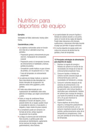 información médica para deportistas

Nutrition para
deportes de equipo
Ejemplos:

Variedades de fútbol, baloncesto, hockey sobre
hierba.
Características y retos

58

•	Los objetivos nutricionales varían en función
de la fase de un calendario anual muy
periódico:
- Preparación general: entrenamiento de gran
volumen, manipulación de composición
corporal
- Preparación previa a la temporada: Aumento
de entrenamiento en habilidades y tácticas;
partidos de práctica
- Competición: puede implicar un gran número
de partidos, con recuperación de 2 a 7 días
- Fuera de temporada: sin entrenamiento
programado
•	Los patrones de trabajo implican un ejercicio
físico intermitente de alta intensidad con
breves intervalos de recuperación: los
patrones varían entre jugadores y entre
partidos.
•	El éxito viene determinado por una
superposición de habilidades sobre estos
patrones de trabajo, que exigen concentración
y juicio.
•	Existe un rango de condiciones físicas
deseables en función del deporte y de la
posición dentro de un equipo: pueden incluir
la necesidad de volumen y musculación, o
delgadez y bajos niveles de grasa corporal.
•	La competición puede ser semanal o en
formato de torneo: ambas requieren
recuperación tras el partido.
•	La fatiga o la disminución del rendimiento
físico durante un partido puede estar
provocada por deshidratación, agotamiento
de las reservas de energía, malestar
gastrointestinal y otros factores.

•	Las oportunidades de consumir líquidos e
hidratos de carbono durante un encuentro,
varían en función de las reglas del deporte.
Puede haber descansos entre tiempos,
sustituciones, o descansos informales durante
el juego que permiten el apoyo nutricional.
•	En muchos deportes de equipo existe una
cultura de consumo de alcohol tras los
partidos y fuera de temporada.

10 Principales estrategias de alimentación
para deportes de equipo:
1. Distribuir la ingesta de energía e
hidratos de carbono en función de las
necesidades de energía de la fase de
entrenamiento/competición física.
2. Consumir líquidos e hidratos de
carbono durante sesiones largas de
entrenamiento para cubrir las
necesidades de hidratación y energía.
3. Consumir nutrientes después de las
sesiones de entrenamiento o los
partidos dirigidos a los elementos de
recuperación: esto incluye líquidos y
electrolitos para rehidratación, hidratos
de carbono para recarga de energía y
una fuente de proteínas de alta calidad
(20 a 25 g) para favorecer la
adaptación muscular.
4. Fijarse objetivos de forma física
seguros y conseguirlos gradualmente
durante el entrenamiento, con un
esfuerzo importante durante la fase de
partida y perfeccionamiento antes de la
temporada de competiciones. Evitar
una gran pérdida de forma física fuera
de temporada.

 