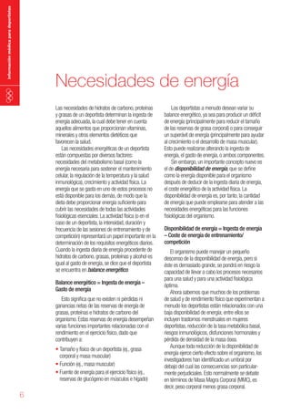 información médica para deportistas

Necesidades de energía
Las necesidades de hidratos de carbono, proteínas
y grasas de un deportista determinan la ingesta de
energía adecuada, la cual debe tener en cuenta
aquellos alimentos que proporcionan vitaminas,
minerales y otros elementos dietéticos que
favorecen la salud.
Las necesidades energéticas de un deportista
están compuestas por diversos factores:
necesidades del metabolismo basal (como la
energía necesaria para sostener el mantenimiento
celular, la regulación de la temperatura y la salud
inmunológica), crecimiento y actividad física. La
energía que se gasta en uno de estos procesos no
está disponible para los demás, de modo que la
dieta debe proporcionar energía suficiente para
cubrir las necesidades de todas las actividades
fisiológicas esenciales. La actividad física (o en el
caso de un deportista, la intensidad, duración y
frecuencia de las sesiones de entrenamiento y de
competición) representará un papel importante en la
determinación de los requisitos energéticos diarios.
Cuando la ingesta diaria de energía procedente de
hidratos de carbono, grasas, proteínas y alcohol es
igual al gasto de energía, se dice que el deportista
se encuentra en balance energético.
Balance energético = Ingesta de energía –
Gasto de energía
Esto significa que no existen ni pérdidas ni
ganancias netas de las reservas de energía de
grasas, proteínas e hidratos de carbono del
organismo. Estas reservas de energía desempeñan
varias funciones importantes relacionadas con el
rendimiento en el ejercicio físico, dado que
contribuyen a:
•	Tamaño y físico de un deportista (ej., grasa
corporal y masa muscular)
•	Función (ej., masa muscular)
•	Fuente de energía para el ejercicio físico (ej.,
reservas de glucógeno en músculos e hígado)

6

Los deportistas a menudo desean variar su
balance energético, ya sea para producir un déficit
de energía (principalmente para reducir el tamaño
de las reservas de grasa corporal) o para conseguir
un superávit de energía (principalmente para ayudar
al crecimiento o el desarrollo de masa muscular).
Esto puede realizarse alterando la ingesta de
energía, el gasto de energía, o ambos componentes.
Sin embargo, un importante concepto nuevo es
el de disponibilidad de energía, que se define
como la energía disponible para el organismo
después de deducir de la ingesta diaria de energía,
el coste energético de la actividad física. La
disponibilidad de energía es, por tanto, la cantidad
de energía que puede emplearse para atender a las
necesidades energéticas para las funciones
fisiológicas del organismo.
Disponibilidad de energía = Ingesta de energía
– Coste de energía de entrenamiento/
competición
El organismo puede manejar un pequeño
descenso de la disponibilidad de energía, pero si
éste es demasiado grande, se pondrá en riesgo la
capacidad de llevar a cabo los procesos necesarios
para una salud y para una actividad fisiológica
óptima.
Ahora sabemos que muchos de los problemas
de salud y de rendimiento físico que experimentan a
menudo los deportistas están relacionados con una
baja disponibilidad de energía; entre ellos se
incluyen trastornos menstruales en mujeres
deportistas, reducción de la tasa metabólica basal,
riesgos inmunológicos, disfunciones hormonales y
pérdida de densidad de la masa ósea.
Aunque toda reducción de la disponibilidad de
energía ejerce cierto efecto sobre el organismo, los
investigadores han identificado un umbral por
debajo del cual las consecuencias son particularmente perjudiciales. Esto normalmente se debate
en términos de Masa Magra Corporal (MMC), es
decir, peso corporal menos grasa corporal.

 