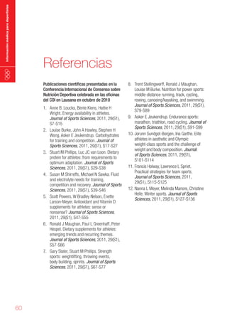 información médica para deportistas

Referencias
Publicaciones científicas presentadas en la
Conferencia Internacional de Consenso sobre
Nutrición Deportiva celebrada en las oficinas
del COI en Lausana en octubre de 2010

1. Anne B. Loucks, Bente Kiens, Hattie H
Wright. Energy availability in athletes.
Journal of Sports Sciences, 2011, 29(S1),
S7-S15
2. Louise Burke, John A Hawley, Stephen H
Wong, Asker E Jeukendrup. Carbohydrates
for training and competition. Journal of
Sports Sciences, 2011, 29(S1), S17-S27
3. Stuart M Phillips, Luc JC van Loon. Dietary
protein for athletes: from requirements to
optimum adaptation. Journal of Sports
Sciences, 2011, 29(S1), S29-S38
4. Susan M Shirreffs, Michael N Sawka. Fluid
and electrolyte needs for training,
competition and recovery. Journal of Sports
Sciences, 2011, 29(S1), S39-S46
5. Scott Powers, W Bradley Nelson, Enette
Larson-Meyer. Antioxidant and Vitamin D
supplements for athletes: sense or
nonsense? Journal of Sports Sciences,
2011, 29(S1), S47-S55
6. Ronald J Maughan, Paul L Greenhaff, Peter
Hespel. Dietary supplements for athletes:
emerging trends and recurring themes.
Journal of Sports Sciences, 2011, 29(S1),
S57-S66
7. Gary Slater, Stuart M Phillips. Strength
sports: weightlifting, throwing events,
body building, sprints. Journal of Sports
Sciences, 2011, 29(S1), S67-S77

60

8. Trent Stellingwerff, Ronald J Maughan,
Louise M Burke. Nutrition for power sports:
middle-distance running, track, cycling,
rowing, canoeing/kayaking, and swimming.
Journal of Sports Sciences, 2011, 29(S1),
S79-S89
9. Asker E Jeukendrup. Endurance sports:
marathon, triathlon, road cycling. Journal of
Sports Sciences, 2011, 29(S1), S91-S99
10. Jorunn Sundgot-Borgen, Ina Garthe. Elite
athletes in aesthetic and Olympic
weight-class sports and the challenge of
weight and body composition. Journal
of Sports Sciences, 2011, 29(S1),
S101-S114
11. Francis Holway, Lawrence L Spriet.
Practical strategies for team sports.
Journal of Sports Sciences, 2011,
29(S1), S115-S125
12. Nanna L Meyer, Melinda Manore, Christine
Helle. Winter sports. Journal of Sports
Sciences, 2011, 29(S1), S127-S136

 