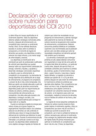 información médica para deportistas

Declaración de consenso
sobre nutrición para
deportistas del COI 2010
La dieta influye de manera significativa en el
rendimiento deportivo. Todos los deportistas
deberían adoptar estrategias nutricionales antes,
durante, y después del entrenamiento y la
competición para maximizar su rendimiento
mental y físico. Se han definido directrices
basadas en pruebas sobre la cantidad, la
composición y el momento de ingesta de
alimentos que ayudan a los deportistas a rendir y
entrenar con mayor eficacia, y con menor riesgo
de enfermedades y lesiones.
Los deportistas se beneficiarán de la
orientación por parte de profesionales cualificados
de nutrición para deportistas que pueden
asesorar sobre sus requerimientos individuales de
energía, nutrientes y líquidos, y ayudarles a
desarrollar estrategias nutricionales específicas
su deporte y para su entrenamiento, la
competición y la recuperación. Las demandas de
energía dependen de la distribución de la carga
de entrenamiento y el programa de competición,
y variarán de día en día y entre temporadas. Una
dieta que aporte una energía adecuada a partir de
una amplia gama de alimentos comúnmente
disponibles puede cubrir los requerimientos de
hidratos de carbono, proteínas, grasas y
micronutrientes del entrenamiento y la
competición. Una dieta adecuada ayudará a los
deportistas a conseguir una talla y una
composición corporal óptimas para conseguir el
mayor éxito en su deporte.
Cuando se restringe la ingesta de energía para
reducir el peso y/o la grasa corporal, es
especialmente importante realizar una cuidadosa
selección de alimentos con alto contenido en
nutrientes para reducir el riesgo de desarrollar
deficiencias de nutrientes que deterioren la salud
y el rendimiento. Durante el entrenamiento de alta
intensidad, y en particular cuando es de larga
duración, los deportistas deben establecerse
como objetivo conseguir ingestas de hidratos de

carbono que cubran las necesidades de sus
programas de entrenamiento y además repongan
adecuadamente las reservas de hidratos de
carbono durante la recuperación entre sesiones
de entrenamiento y competiciones. Deberían
consumirse proteínas dietéticas en cantidades
superiores a las recomendadas para la población
general, pero una dieta variada que cubra las
necesidades energéticas normalmente aportará
más proteína que la necesaria.
Los alimentos o tentempiés que contengan
proteínas de alta calidad deberían consumirse
con regularidad a lo largo del día como parte de
la ingesta total diaria de proteínas, y en particular
cuanto antes, después del ejercicio físico, en
cantidades suficientes para maximizar la síntesis
de proteínas, ayudar al mantenimiento a largo
plazo, o ganar músculo y masa ósea y reparar
tejidos dañados. La ingestión de alimentos o
bebidas que aporten de 15 a 25 g de dicha
proteína después de cada sesión de entrenamiento maximizará la síntesis de proteínas que
apuntala estos objetivos. Para competiciones que
duren una hora o más, el deportista debería
establecerse como objetivo comenzar la
competición con suficientes reservas de hidratos
de carbono en el organismo para cubrir sus
necesidades, mediante el consumo de alimentos
ricos en hidratos de carbono en las horas y días
anteriores.
La ingesta de incluso pequeñas cantidades de
hidratos de carbono durante el ejercicio físico
puede mejorar el rendimiento cognitivo y físico en
competiciones que duren más de una hora. A
medida que aumente la duración de la
competición, así lo hará la cantidad de hidratos de
carbono necesaria para optimizar el rendimiento.
Para conseguir los relativamente elevados índices
de ingesta (hasta 90 g/hora) necesarios para
optimizar el rendimiento en competiciones que
duren más de unas 3 horas, los deportistas

61

 